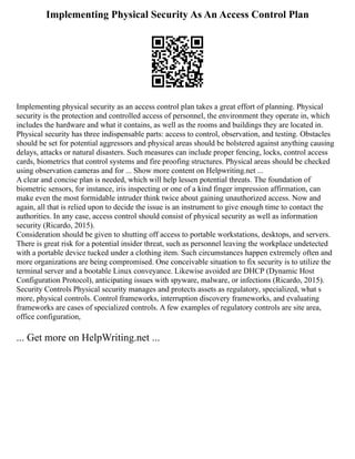 Implementing Physical Security As An Access Control Plan
Implementing physical security as an access control plan takes a great effort of planning. Physical
security is the protection and controlled access of personnel, the environment they operate in, which
includes the hardware and what it contains, as well as the rooms and buildings they are located in.
Physical security has three indispensable parts: access to control, observation, and testing. Obstacles
should be set for potential aggressors and physical areas should be bolstered against anything causing
delays, attacks or natural disasters. Such measures can include proper fencing, locks, control access
cards, biometrics that control systems and fire proofing structures. Physical areas should be checked
using observation cameras and for ... Show more content on Helpwriting.net ...
A clear and concise plan is needed, which will help lessen potential threats. The foundation of
biometric sensors, for instance, iris inspecting or one of a kind finger impression affirmation, can
make even the most formidable intruder think twice about gaining unauthorized access. Now and
again, all that is relied upon to decide the issue is an instrument to give enough time to contact the
authorities. In any case, access control should consist of physical security as well as information
security (Ricardo, 2015).
Consideration should be given to shutting off access to portable workstations, desktops, and servers.
There is great risk for a potential insider threat, such as personnel leaving the workplace undetected
with a portable device tucked under a clothing item. Such circumstances happen extremely often and
more organizations are being compromised. One conceivable situation to fix security is to utilize the
terminal server and a bootable Linux conveyance. Likewise avoided are DHCP (Dynamic Host
Configuration Protocol), anticipating issues with spyware, malware, or infections (Ricardo, 2015).
Security Controls Physical security manages and protects assets as regulatory, specialized, what s
more, physical controls. Control frameworks, interruption discovery frameworks, and evaluating
frameworks are cases of specialized controls. A few examples of regulatory controls are site area,
office configuration,
... Get more on HelpWriting.net ...
 