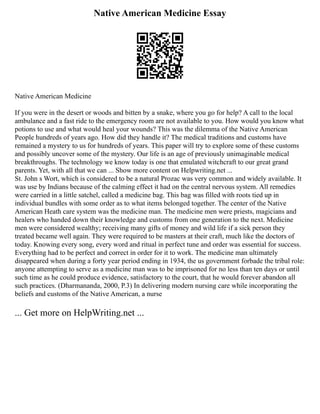 Native American Medicine Essay
Native American Medicine
If you were in the desert or woods and bitten by a snake, where you go for help? A call to the local
ambulance and a fast ride to the emergency room are not available to you. How would you know what
potions to use and what would heal your wounds? This was the dilemma of the Native American
People hundreds of years ago. How did they handle it? The medical traditions and customs have
remained a mystery to us for hundreds of years. This paper will try to explore some of these customs
and possibly uncover some of the mystery. Our life is an age of previously unimaginable medical
breakthroughs. The technology we know today is one that emulated witchcraft to our great grand
parents. Yet, with all that we can ... Show more content on Helpwriting.net ...
St. John s Wort, which is considered to be a natural Prozac was very common and widely available. It
was use by Indians because of the calming effect it had on the central nervous system. All remedies
were carried in a little satchel, called a medicine bag. This bag was filled with roots tied up in
individual bundles with some order as to what items belonged together. The center of the Native
American Heath care system was the medicine man. The medicine men were priests, magicians and
healers who handed down their knowledge and customs from one generation to the next. Medicine
men were considered wealthy; receiving many gifts of money and wild life if a sick person they
treated became well again. They were required to be masters at their craft, much like the doctors of
today. Knowing every song, every word and ritual in perfect tune and order was essential for success.
Everything had to be perfect and correct in order for it to work. The medicine man ultimately
disappeared when during a forty year period ending in 1934, the us government forbade the tribal role:
anyone attempting to serve as a medicine man was to be imprisoned for no less than ten days or until
such time as he could produce evidence, satisfactory to the court, that he would forever abandon all
such practices. (Dharmananda, 2000, P.3) In delivering modern nursing care while incorporating the
beliefs and customs of the Native American, a nurse
... Get more on HelpWriting.net ...
 