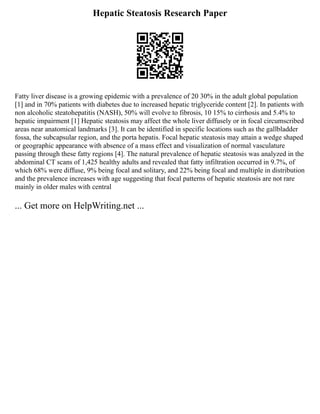 Hepatic Steatosis Research Paper
Fatty liver disease is a growing epidemic with a prevalence of 20 30% in the adult global population
[1] and in 70% patients with diabetes due to increased hepatic triglyceride content [2]. In patients with
non alcoholic steatohepatitis (NASH), 50% will evolve to fibrosis, 10 15% to cirrhosis and 5.4% to
hepatic impairment [1] Hepatic steatosis may affect the whole liver diffusely or in focal circumscribed
areas near anatomical landmarks [3]. It can be identified in specific locations such as the gallbladder
fossa, the subcapsular region, and the porta hepatis. Focal hepatic steatosis may attain a wedge shaped
or geographic appearance with absence of a mass effect and visualization of normal vasculature
passing through these fatty regions [4]. The natural prevalence of hepatic steatosis was analyzed in the
abdominal CT scans of 1,425 healthy adults and revealed that fatty infiltration occurred in 9.7%, of
which 68% were diffuse, 9% being focal and solitary, and 22% being focal and multiple in distribution
and the prevalence increases with age suggesting that focal patterns of hepatic steatosis are not rare
mainly in older males with central
... Get more on HelpWriting.net ...
 