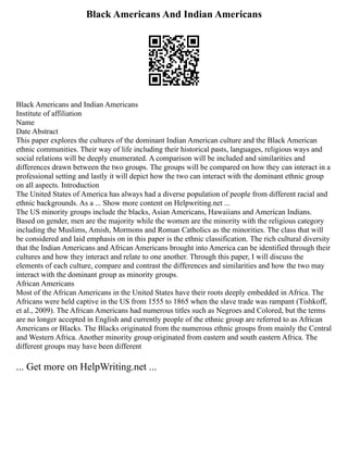 Black Americans And Indian Americans
Black Americans and Indian Americans
Institute of affiliation
Name
Date Abstract
This paper explores the cultures of the dominant Indian American culture and the Black American
ethnic communities. Their way of life including their historical pasts, languages, religious ways and
social relations will be deeply enumerated. A comparison will be included and similarities and
differences drawn between the two groups. The groups will be compared on how they can interact in a
professional setting and lastly it will depict how the two can interact with the dominant ethnic group
on all aspects. Introduction
The United States of America has always had a diverse population of people from different racial and
ethnic backgrounds. As a ... Show more content on Helpwriting.net ...
The US minority groups include the blacks, Asian Americans, Hawaiians and American Indians.
Based on gender, men are the majority while the women are the minority with the religious category
including the Muslims, Amish, Mormons and Roman Catholics as the minorities. The class that will
be considered and laid emphasis on in this paper is the ethnic classification. The rich cultural diversity
that the Indian Americans and African Americans brought into America can be identified through their
cultures and how they interact and relate to one another. Through this paper, I will discuss the
elements of each culture, compare and contrast the differences and similarities and how the two may
interact with the dominant group as minority groups.
African Americans
Most of the African Americans in the United States have their roots deeply embedded in Africa. The
Africans were held captive in the US from 1555 to 1865 when the slave trade was rampant (Tishkoff,
et al., 2009). The African Americans had numerous titles such as Negroes and Colored, but the terms
are no longer accepted in English and currently people of the ethnic group are referred to as African
Americans or Blacks. The Blacks originated from the numerous ethnic groups from mainly the Central
and Western Africa. Another minority group originated from eastern and south eastern Africa. The
different groups may have been different
... Get more on HelpWriting.net ...
 