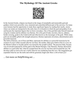 The Mythology Of The Ancient Greeks
In the Ancient Greeks, religion was based on the image of remarkable and memorable god and
goddess which were powerful, wise, immortal and controlled different part of the universe. For many
years humans had the opportunity to study these significant figures by reading their myths, stories
where our minds are transported to the early time of civilization in which the god and goddess lived
and became the important figures that we know nowadays. One of the god that make himself stand out
using his wisdom and his abilities was Hermes. He is the god of trade, travelers, thieves, athletes,
border crossing, guide to the Underworld and often known as the messenger of the gods. While many
gods are incredible gifted with strength and power, Hermes represents cleverness, determination and a
powerful musician.
The birth of Hermes, son of Zeus and Maia, represents his abilities as a powerful musician by his
creation of a lyre within seconds after he was born. His mother, Maia gave birth to him in a cave on
the Mount Cyllene in Arcadia and he was nursed by the nymph Cyllene. The precious baby, became
very loved and respected by all the gods in the Mount Olympus. Like Heracles, Hermes showed his
abilities as a god really fast, when he escaped from the cave he was born and invented the lyre. He
develop a plan as soon as he saw a turtle when he was wandering from the cave. His imagination got
expanded when he saw the turtle and with his genuinely laugh said: Here s a bit of luck [2] I
... Get more on HelpWriting.net ...
 