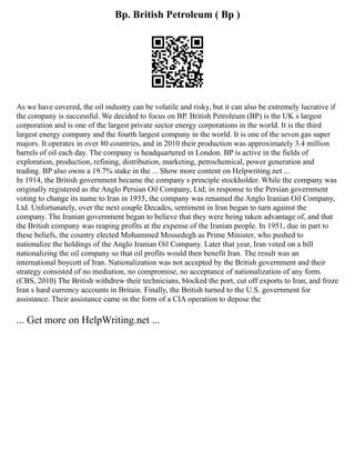 Bp. British Petroleum ( Bp )
As we have covered, the oil industry can be volatile and risky, but it can also be extremely lucrative if
the company is successful. We decided to focus on BP. British Petroleum (BP) is the UK s largest
corporation and is one of the largest private sector energy corporations in the world. It is the third
largest energy company and the fourth largest company in the world. It is one of the seven gas super
majors. It operates in over 80 countries, and in 2010 their production was approximately 3.4 million
barrels of oil each day. The company is headquartered in London. BP is active in the fields of
exploration, production, refining, distribution, marketing, petrochemical, power generation and
trading. BP also owns a 19.7% stake in the ... Show more content on Helpwriting.net ...
In 1914, the British government became the company s principle stockholder. While the company was
originally registered as the Anglo Persian Oil Company, Ltd; in response to the Persian government
voting to change its name to Iran in 1935, the company was renamed the Anglo Iranian Oil Company,
Ltd. Unfortunately, over the next couple Decades, sentiment in Iran began to turn against the
company. The Iranian government began to believe that they were being taken advantage of, and that
the British company was reaping profits at the expense of the Iranian people. In 1951, due in part to
these beliefs, the country elected Mohammed Mossedegh as Prime Minister, who pushed to
nationalize the holdings of the Anglo Iranian Oil Company. Later that year, Iran voted on a bill
nationalizing the oil company so that oil profits would then benefit Iran. The result was an
international boycott of Iran. Nationalization was not accepted by the British government and their
strategy consisted of no mediation, no compromise, no acceptance of nationalization of any form.
(CBS, 2010) The British withdrew their technicians, blocked the port, cut off exports to Iran, and froze
Iran s hard currency accounts in Britain. Finally, the British turned to the U.S. government for
assistance. Their assistance came in the form of a CIA operation to depose the
... Get more on HelpWriting.net ...
 