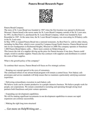Panera Bread Research Paper
Panera Bread Company
The story of St. Louis Bread was founded in 1987 when the first location was opened in Kirkwood,
Missouri. Panera bread is the newer name for St. Louis Bread Company outside of the St. Louis area.
In 1993, Au Bon Pain Co. purchased the St. Louis Bread Company, which was founded by Ken
Rosenthal in 1987. At the same time, the St. Louis Bread Company was renovating its 20 bakery cafés
in the St. Louis area.
In May 1999, to expand Panera Bread into a national restaurant, Au Bon Pain Co. sold its other chains,
including Au Bon Pain, which is now owned by Compass Group North America. Panera Bread moved
into its new headquarters in Richmond Heights, Missouri in 2000.The company operates or franchises
1,800 Panera Bread bakery cafés ... Show more content on Helpwriting.net ...
This lowers the risk of a supplier driving up the price for Panera because if one does, Panera could
simply switch to another supplier. Panera also has contracts with suppliers and distributors to control
the costs of their supplies.
What is the growth policy of the company?
To continue their success, Panera Bread will focus on five strategic actions:
Keeping our concept special in the eyes of consumers.
The continued rollout of our artisan bread program will remain a central focus. New bakery cafe
prototypes and service standards will help ensure that we maintain a particularly satisfying customer
experience.
Delivering extraordinary execution in each bakery cafe.
We believe scale can be counter productive in a people intensive business. We believe people work for
people, not corporations. We remain committed to recruiting and operating through strong local
partners both franchisees and joint venture operators.
Expanding our development capabilities.
We will be making significant investments in our development capabilities to ensure our rapid
expansion can continue successfully
Making the right long term structural
... Get more on HelpWriting.net ...
 
