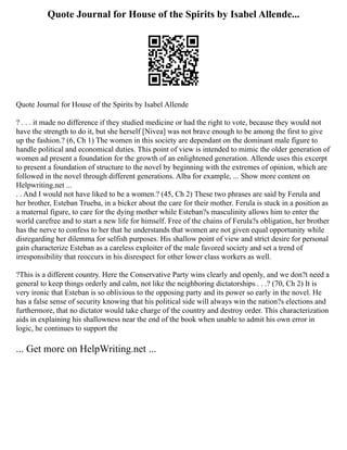 Quote Journal for House of the Spirits by Isabel Allende...
Quote Journal for House of the Spirits by Isabel Allende
? . . . it made no difference if they studied medicine or had the right to vote, because they would not
have the strength to do it, but she herself [Nivea] was not brave enough to be among the first to give
up the fashion.? (6, Ch 1) The women in this society are dependant on the dominant male figure to
handle political and economical duties. This point of view is intended to mimic the older generation of
women ad present a foundation for the growth of an enlightened generation. Allende uses this excerpt
to present a foundation of structure to the novel by beginning with the extremes of opinion, which are
followed in the novel through different generations. Alba for example, ... Show more content on
Helpwriting.net ...
. . And I would not have liked to be a women.? (45, Ch 2) These two phrases are said by Ferula and
her brother, Esteban Trueba, in a bicker about the care for their mother. Ferula is stuck in a position as
a maternal figure, to care for the dying mother while Esteban?s masculinity allows him to enter the
world carefree and to start a new life for himself. Free of the chains of Ferula?s obligation, her brother
has the nerve to confess to her that he understands that women are not given equal opportunity while
disregarding her dilemma for selfish purposes. His shallow point of view and strict desire for personal
gain characterize Esteban as a careless exploiter of the male favored society and set a trend of
irresponsibility that reoccurs in his disrespect for other lower class workers as well.
?This is a different country. Here the Conservative Party wins clearly and openly, and we don?t need a
general to keep things orderly and calm, not like the neighboring dictatorships . . .? (70, Ch 2) It is
very ironic that Esteban is so oblivious to the opposing party and its power so early in the novel. He
has a false sense of security knowing that his political side will always win the nation?s elections and
furthermore, that no dictator would take charge of the country and destroy order. This characterization
aids in explaining his shallowness near the end of the book when unable to admit his own error in
logic, he continues to support the
... Get more on HelpWriting.net ...
 