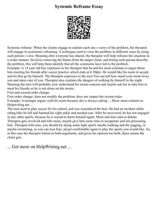 Systemic Reframe Essay
Systemic reframe: When the clients engage in explain each one s views of the problem, the therapist
will engage in systematic reframing. A technique used to view the problem in different ways by using
each person s view. Meaning after everyone has shared, the therapist will help reframe the situation in
a wider manner. Involves removing the blame from the target client, and letting each person describe
the problem, this will help them identify that all the comments have led to the problem.
Example: A 14 year old boy expresses to his therapist that he and his mom continue to argue about
him meeting his friends after soccer practice which ends at 6:30pm. He would like his mom to accept
and let him go by himself. The therapist expresses to the teen You can tell how much your mom loves
you and takes care of you. Therapist also explains the dangers of walking by himself in the night.
Meaning the teen will probably now understand his moms concern and maybe ask her to take him to
meet his friends so he is not alone on the streets.
First and second order change:
First order change: does not modify the problem, does not impact the system rules.
Example: A teenager argues with his mom because she is always asking ... Show more content on
Helpwriting.net ...
The teen used to play soccer for his school, and was considered the best. He had an incident while
riding bike he fell and harmed his right ankle and needed cast. After he recovered, he has not engaged
in any other sports, because he is scared to harm himself again. Mom and teen start to debate.
Therapist gets involved and tells mom, maybe give him some time to recuperate and not pressuring
him. Therapist tells teen, you should try doing some light sports maybe walking and the jogging, or
maybe swimming, so you can lose fear, ad get comfortable again to play the sports you would like. So,
in this case the therapist listens to both arguments, and gives his opinion too both, these means the
client gets
... Get more on HelpWriting.net ...
 