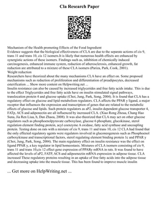 Cla Research Paper
Mechanism of the Health promoting Effects of the Food Ingredient
Evidence suggests that the biological effectiveness of CLA are due to the separate actions of cis 9,
trans 11 and trans 10, cis 12 isomers.It is likely that numerous health effects are enhanced by
synergistic actions of these isomers. Findings such as, inhibition of chemically induced
carcinogenesis, enhanced immune system, reduction of atherosclerosis, enhanced growth, fat
reduction are attributed to a mixture of these CLA isomers (Pariza, Park, Cook, 2001).
Weight reduction
Researchers have theorized about the many mechanisms CLA have an effect on. Some proposed
mechanisms such as reduction of proliferation and differentiation of preadipocytes, decreased
esterification ... Show more content on Helpwriting.net ...
Insulin resistance can also be caused by increased triglycerides and free fatty acids intake. This is due
to the effect Triglycerides and free fatty acids have on insulin stimulated signal pathways,
translocation protein 4 and glucose uptake (Choi, Jung, Park, Song, 2004). It is found that CLA has a
regulatory effect on glucose and lipid metabolism regulators. CLA affects the PPAR y ligand, a major
receptor that influences the expression and transcription of genes that are related to the metabolic
effects of glucose and lipids. Such protein regulators as aP2, insulin dependent glucose transporter 4,
FATp, ACS and adiponectin are all influenced by increased CLA. (Xiao Rong Zhoua, Chang Hao
Suna, Jia Ren Liua, b, Dan Zhaoa, 2008). It was also theorized that CLA may act on other glucose
regulators such as phosphoenolpyruvate carboxylase, glucose 6 phosphate, glucokinase, sterol
regulation element finding protein, acyl coenzyme A oxidase, fatty acid synthase and uncoupling
protein. Testing done on rats with a mixture of cis 9, trans 11 and trans 10, cis 12 CLA had found that
the only effected regulatory agents were regulators involved in gluconeogenesis such as Phosphoenol
carboxykinase and transcriptional factors, sterol regulating element binding protein 1c and PPAR y
(Choi, Jung, Park, Song, 2004). The main regulatory effect on insulin resistance was the effect on
ligand PPAR y, a key regulator in lipid homeostasis. Mixtures of CLA isomers consisting of cis 9,
trans 11 and trans 10,cis 12 effect gene expression of PPARy mRNA in rats. It was found to have
affected the levels of aP2, FATP, ACS and adipoenectin mRNA expression in adipose tissue. CLA
increased These regulatory proteins resulting in an uptake of free fatty acids into the adipose tissue
and decreasing uptake into the muscle tissue. This has been found to improve muscle insulin
... Get more on HelpWriting.net ...
 