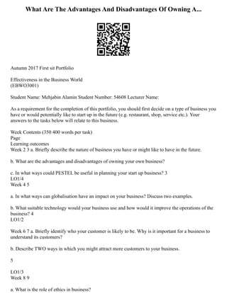 What Are The Advantages And Disadvantages Of Owning A...
Autumn 2017 First sit Portfolio
Effectiveness in the Business World
(EBWO3001)
Student Name: Mehjabin Alamin Student Number: 54608 Lecturer Name:
As a requirement for the completion of this portfolio, you should first decide on a type of business you
have or would potentially like to start up in the future (e.g. restaurant, shop, service etc.). Your
answers to the tasks below will relate to this business.
Week Contents (350 400 words per task)
Page
Learning outcomes
Week 2 3 a. Briefly describe the nature of business you have or might like to have in the future.
b. What are the advantages and disadvantages of owning your own business?
c. In what ways could PESTEL be useful in planning your start up business? 3
LO1/4
Week 4 5
a. In what ways can globalisation have an impact on your business? Discuss two examples.
b. What suitable technology would your business use and how would it improve the operations of the
business? 4
LO1/2
Week 6 7 a. Briefly identify who your customer is likely to be. Why is it important for a business to
understand its customers?
b. Describe TWO ways in which you might attract more customers to your business.
5
LO1/3
Week 8 9
a. What is the role of ethics in business?
 