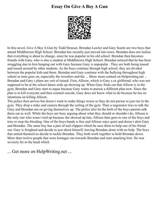 Essay On Give A Boy A Gun
In this novel, Give A Boy A Gun by Todd Strasser, Brendan Lawlor and Gary Searle are two boys that
attend Middletown High School. Brendan has recently just moved into town. Brendan does not realize
that everything is about to change, since he was popular in his old school. Brendan then becomes
friends with Gary, who is also a student at Middletown High School. Brendan noticed that he has been
struggling due to him hanging out with Gary because Gary is unpopular . They are both being teased
and tossed around by other students. As the boys continue through high school, they are divided
between the popular kids and them. Brendan and Gary continue with the bullying throughout high
school as time goes on, especially the wrestlers and the ... Show more content on Helpwriting.net ...
Brendan and Gary s plans are sort of ruined. First, Allison, which is Gary s ex girlfriend, who was not
supposed to be at the school dance ends up showing up. When Gary finds out that Allison is in the
gym, Brendan and Gary start to argue because Gary wants to pursue a different plan now. Since the
plan is to kill everyone and then commit suicide, Gary does not know what to do because he has no
intentions on killing Allison.
The police then arrives but doesn t want to make things worse so they do not pursue to just run in the
gym. They drop a mike and camera through the ceiling of the gym. Then a negotiator tries to talk the
Gary and Brendan out on giving themselves up. The police also let the both of the boys parents talk
them out as well. While the boys are busy arguing about what they should or shouldn t do, Allison is
the only one who wasn t tied up because she showed up late, Allison then goes to one of the boys and
tries to stop the bleeding. One of the boys hands is free and Allison stays quiet and doesn t alert Gary
and Brendan. The same boy has a pair of nail clippers which he uses them to help one of his friend
out. Gary is freighted and decide to just shoot himself, leaving Brendan alone with no help. The boys
that untied themselves decide to tackle Brendan. They both work together to hold Brendan down.
More than twelve people that were hostages ran towards Brendan and start attacking him. He was
severely hit in the head which
... Get more on HelpWriting.net ...
 