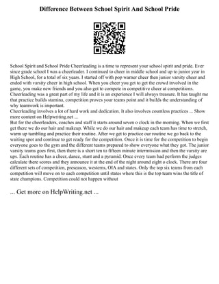 Difference Between School Spirit And School Pride
School Spirit and School Pride Cheerleading is a time to represent your school spirit and pride. Ever
since grade school I was a cheerleader. I continued to cheer in middle school and up to junior year in
High School, for a total of six years. I started off with pop warner cheer then junior varsity cheer and
ended with varsity cheer in high school. When you cheer you get to get the crowd involved in the
game, you make new friends and you also get to compete in competitive cheer at competitions.
Cheerleading was a great part of my life and it is an experience I will always treasure. It has taught me
that practice builds stamina, competition proves your teams point and it builds the understanding of
why teamwork is important.
Cheerleading involves a lot of hard work and dedication. It also involves countless practices ... Show
more content on Helpwriting.net ...
But for the cheerleaders, coaches and staff it starts around seven o clock in the morning. When we first
get there we do our hair and makeup. While we do our hair and makeup each team has time to stretch,
warm up tumbling and practice their routine. After we get to practice our routine we go back to the
waiting spot and continue to get ready for the competition. Once it is time for the competition to begin
everyone goes to the gym and the different teams prepared to show everyone what they got. The junior
varsity teams goes first, then there is a short ten to fifteen minute intermission and then the varsity are
ups. Each routine has a cheer, dance, stunt and a pyramid. Once every team had perform the judges
calculate there scores and they announce it at the end of the night around eight o clock. There are four
different sets of competition, preseason, westerns, OIA and states. Only the top six teams from each
competition will move on to each competition until states where this is the top team wins the title of
state champions. Competition could not happen without
... Get more on HelpWriting.net ...
 
