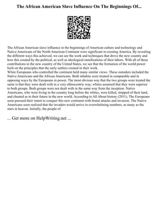 The African American Slave Influence On The Beginnings Of...
The African American slave influence in the beginnings of American culture and technology and
Native Americans of the North American Continent were significant in creating America. By revealing
the different ways this achieved, we can see the work and techniques that drove the new country and
how this created by the political, as well as ideological ramifications of their labors. With all of these
contributions to the new country of the United States, we see that the formation of the world power
built on the principles that the early settlers created in their work.
White Europeans who controlled the continent held many similar views. These outsiders included the
Native Americans and the African Americans. Both inhabits were treated in comparable and in
opposing ways by the Europeans in power. The most obvious way that the two groups were treated the
same is that they were dealt with in a very ethnocentric way; whites assumed that they were superior
to both groups. Both groups were not dealt with in the same way from the inception. Native
Americans, who were living in the country long before the whites, were killed, stripped of their land,
and cheated as to their future in the new world. According to All About history (2011), The Europeans
soon pursued their intent to conquer this new continent with brutal attacks and invasion. The Native
Americans soon realized that the invaders would arrive in overwhelming numbers, as many as the
stars in heaven. Initially, the people of
... Get more on HelpWriting.net ...
 