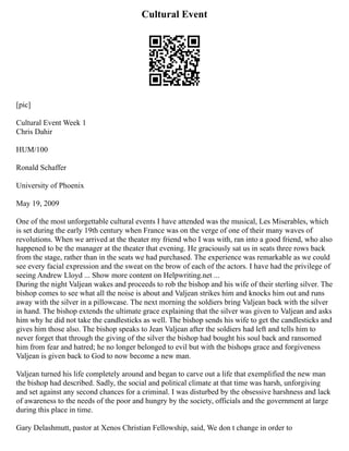 Cultural Event
[pic]
Cultural Event Week 1
Chris Dahir
HUM/100
Ronald Schaffer
University of Phoenix
May 19, 2009
One of the most unforgettable cultural events I have attended was the musical, Les Miserables, which
is set during the early 19th century when France was on the verge of one of their many waves of
revolutions. When we arrived at the theater my friend who I was with, ran into a good friend, who also
happened to be the manager at the theater that evening. He graciously sat us in seats three rows back
from the stage, rather than in the seats we had purchased. The experience was remarkable as we could
see every facial expression and the sweat on the brow of each of the actors. I have had the privilege of
seeing Andrew Lloyd ... Show more content on Helpwriting.net ...
During the night Valjean wakes and proceeds to rob the bishop and his wife of their sterling silver. The
bishop comes to see what all the noise is about and Valjean strikes him and knocks him out and runs
away with the silver in a pillowcase. The next morning the soldiers bring Valjean back with the silver
in hand. The bishop extends the ultimate grace explaining that the silver was given to Valjean and asks
him why he did not take the candlesticks as well. The bishop sends his wife to get the candlesticks and
gives him those also. The bishop speaks to Jean Valjean after the soldiers had left and tells him to
never forget that through the giving of the silver the bishop had bought his soul back and ransomed
him from fear and hatred; he no longer belonged to evil but with the bishops grace and forgiveness
Valjean is given back to God to now become a new man.
Valjean turned his life completely around and began to carve out a life that exemplified the new man
the bishop had described. Sadly, the social and political climate at that time was harsh, unforgiving
and set against any second chances for a criminal. I was disturbed by the obsessive harshness and lack
of awareness to the needs of the poor and hungry by the society, officials and the government at large
during this place in time.
Gary Delashmutt, pastor at Xenos Christian Fellowship, said, We don t change in order to
 
