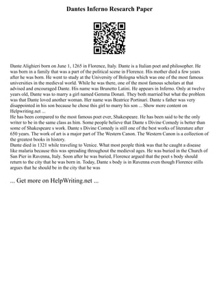 Dantes Inferno Research Paper
Dante Alighieri born on June 1, 1265 in Florence, Italy. Dante is a Italian poet and philosopher. He
was born in a family that was a part of the political scene in Florence. His mother died a few years
after he was born. He went to study at the University of Bologna which was one of the most famous
universities in the medieval world. While he was there, one of the most famous scholars at that
advised and encouraged Dante. His name was Brunetto Latini. He appears in Inferno. Only at twelve
years old, Dante was to marry a girl named Gemma Donati. They both married but what the problem
was that Dante loved another woman. Her name was Beatrice Portinari. Dante s father was very
disappointed in his son because he chose this girl to marry his son ... Show more content on
Helpwriting.net ...
He has been compared to the most famous poet ever, Shakespeare. He has been said to be the only
writer to be in the same class as him. Some people believe that Dante s Divine Comedy is better than
some of Shakespeare s work. Dante s Divine Comedy is still one of the best works of literature after
650 years. The work of art is a major part of The Western Canon. The Western Canon is a collection of
the greatest books in history.
Dante died in 1321 while traveling to Venice. What most people think was that he caught a disease
like malaria because this was spreading throughout the medieval ages. He was buried in the Church of
San Pier in Ravenna, Italy. Soon after he was buried, Florence argued that the poet s body should
return to the city that he was born in. Today, Dante s body is in Ravenna even though Florence stills
argues that he should be in the city that he was
... Get more on HelpWriting.net ...
 