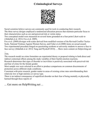 Criminological Surveys
Social scientists believe surveys are commonly used for tools in conducting their research.
The three survey designs employed a randomized allocation process that maintain particular focus to
their characteristics such as sex and perceived risk or victim status.
Two conceptual model were measured on several items grounded on a four point Likert scale to
(Abdullah et al. 2014; Fox et al. 2009).
Fox et al. (2009) diverges with scales derived from modified versions of the Revised Conflict Tactics
Scale, National Violence Against Women Survey, and Fisher et al (2000) items on sexual assault.
Two experimental procedure hinged on questioning residents or university students to answer a face to
face survey (Abdullah et al. 2014; Yang and Wyckoff 2010). ... Show more content on Helpwriting.net
...
310).
The research model on crime formulates an experiential theory or proposal relating to both direct and
indirect contextual effects among the study variables of their fearful emotion reactions.
Research determines that signs of disorder or incivilities is positively associated with perceived risk
and fear of crime for the female gender.
Most sample size were selected in an effort to produce comparisons on common discernments of
protection across different study conditions.
Consistent with prior research, gender matter to areas of existing crime rates notwithstanding their
relatively low or high statistics or survey type.
There is an indirect consequence of superficial disorder on their fear of being mentally or physically
harmed through these reports of
... Get more on HelpWriting.net ...
 