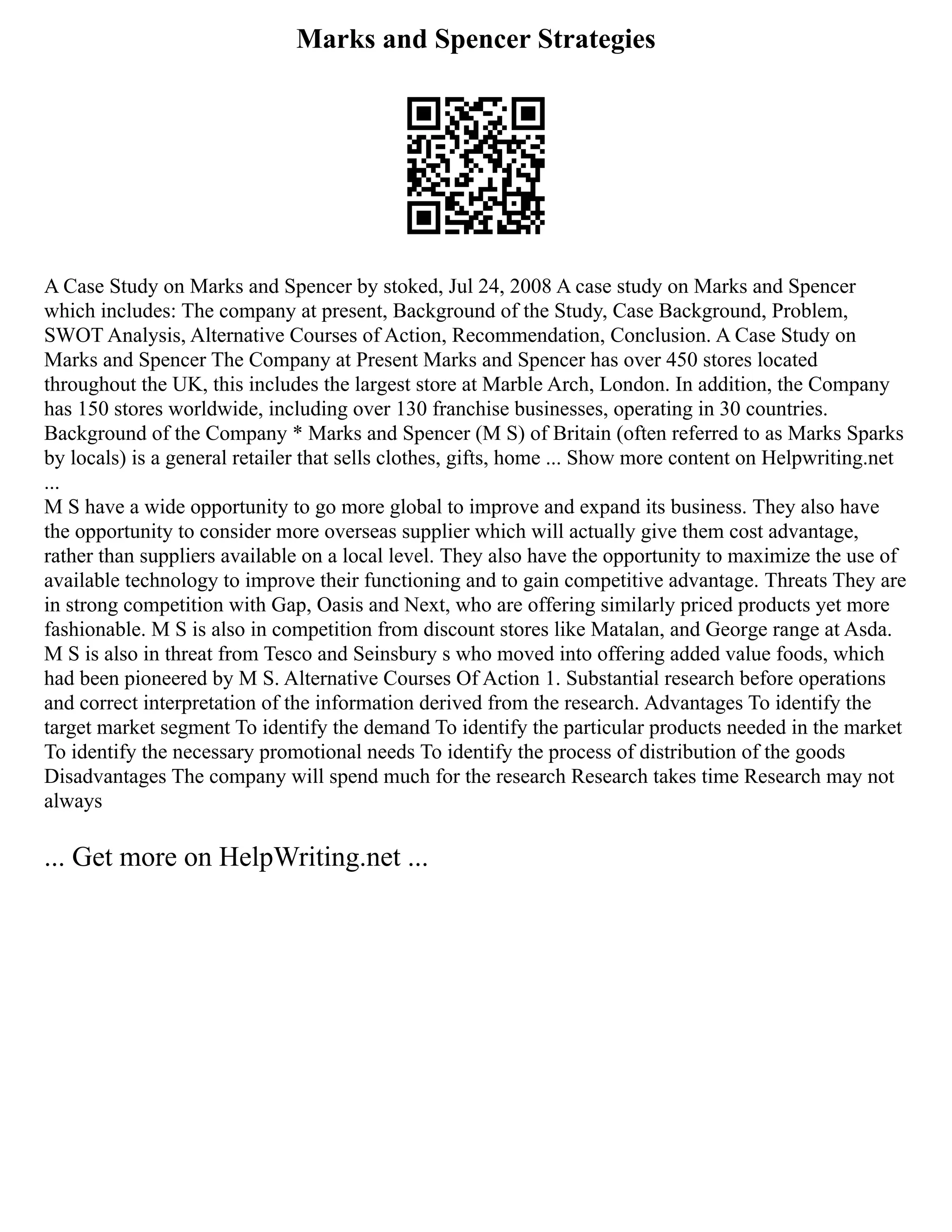 Marks and Spencer Strategies
A Case Study on Marks and Spencer by stoked, Jul 24, 2008 A case study on Marks and Spencer
which includes: The company at present, Background of the Study, Case Background, Problem,
SWOT Analysis, Alternative Courses of Action, Recommendation, Conclusion. A Case Study on
Marks and Spencer The Company at Present Marks and Spencer has over 450 stores located
throughout the UK, this includes the largest store at Marble Arch, London. In addition, the Company
has 150 stores worldwide, including over 130 franchise businesses, operating in 30 countries.
Background of the Company * Marks and Spencer (M S) of Britain (often referred to as Marks Sparks
by locals) is a general retailer that sells clothes, gifts, home ... Show more content on Helpwriting.net
...
M S have a wide opportunity to go more global to improve and expand its business. They also have
the opportunity to consider more overseas supplier which will actually give them cost advantage,
rather than suppliers available on a local level. They also have the opportunity to maximize the use of
available technology to improve their functioning and to gain competitive advantage. Threats They are
in strong competition with Gap, Oasis and Next, who are offering similarly priced products yet more
fashionable. M S is also in competition from discount stores like Matalan, and George range at Asda.
M S is also in threat from Tesco and Seinsbury s who moved into offering added value foods, which
had been pioneered by M S. Alternative Courses Of Action 1. Substantial research before operations
and correct interpretation of the information derived from the research. Advantages To identify the
target market segment To identify the demand To identify the particular products needed in the market
To identify the necessary promotional needs To identify the process of distribution of the goods
Disadvantages The company will spend much for the research Research takes time Research may not
always
... Get more on HelpWriting.net ...
 