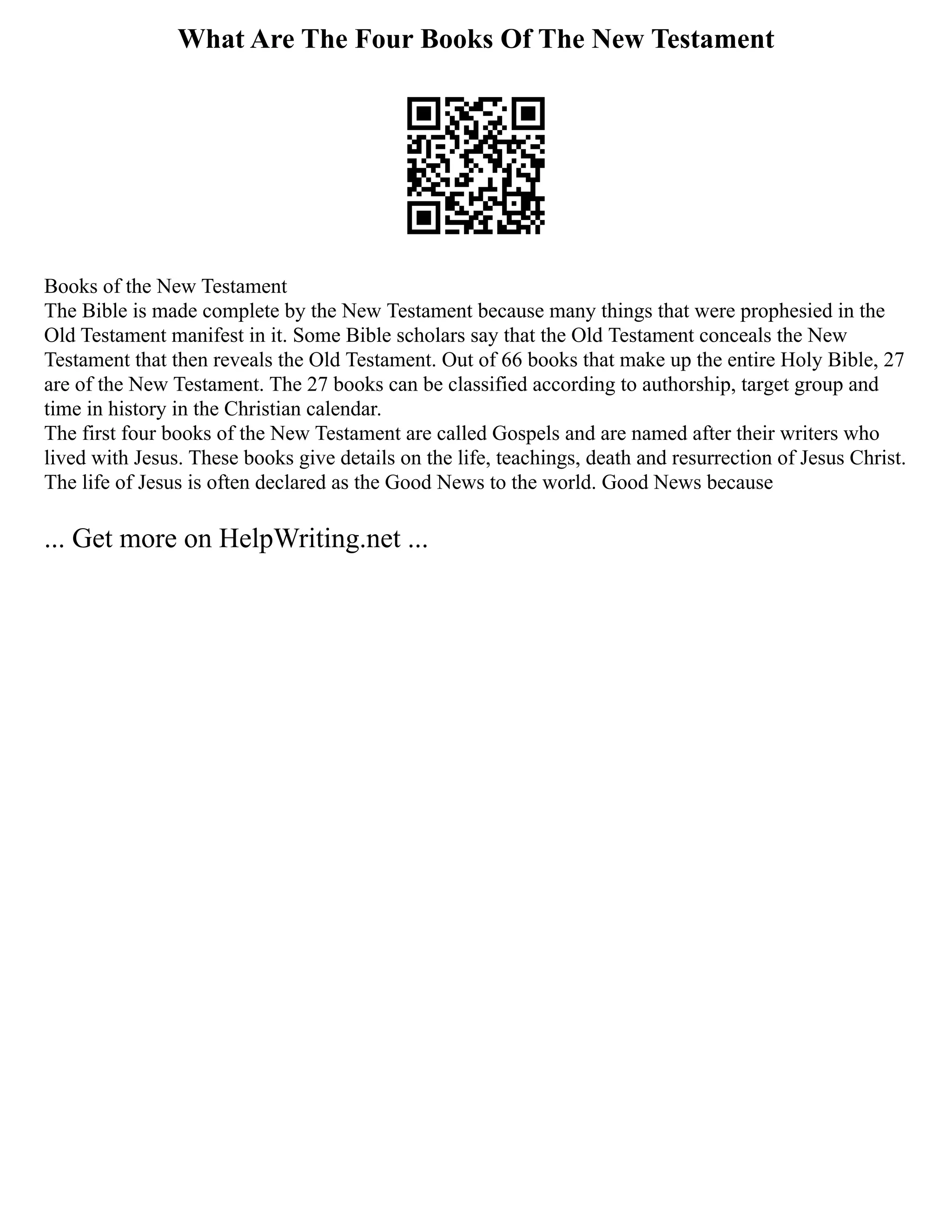 What Are The Four Books Of The New Testament
Books of the New Testament
The Bible is made complete by the New Testament because many things that were prophesied in the
Old Testament manifest in it. Some Bible scholars say that the Old Testament conceals the New
Testament that then reveals the Old Testament. Out of 66 books that make up the entire Holy Bible, 27
are of the New Testament. The 27 books can be classified according to authorship, target group and
time in history in the Christian calendar.
The first four books of the New Testament are called Gospels and are named after their writers who
lived with Jesus. These books give details on the life, teachings, death and resurrection of Jesus Christ.
The life of Jesus is often declared as the Good News to the world. Good News because
... Get more on HelpWriting.net ...
 