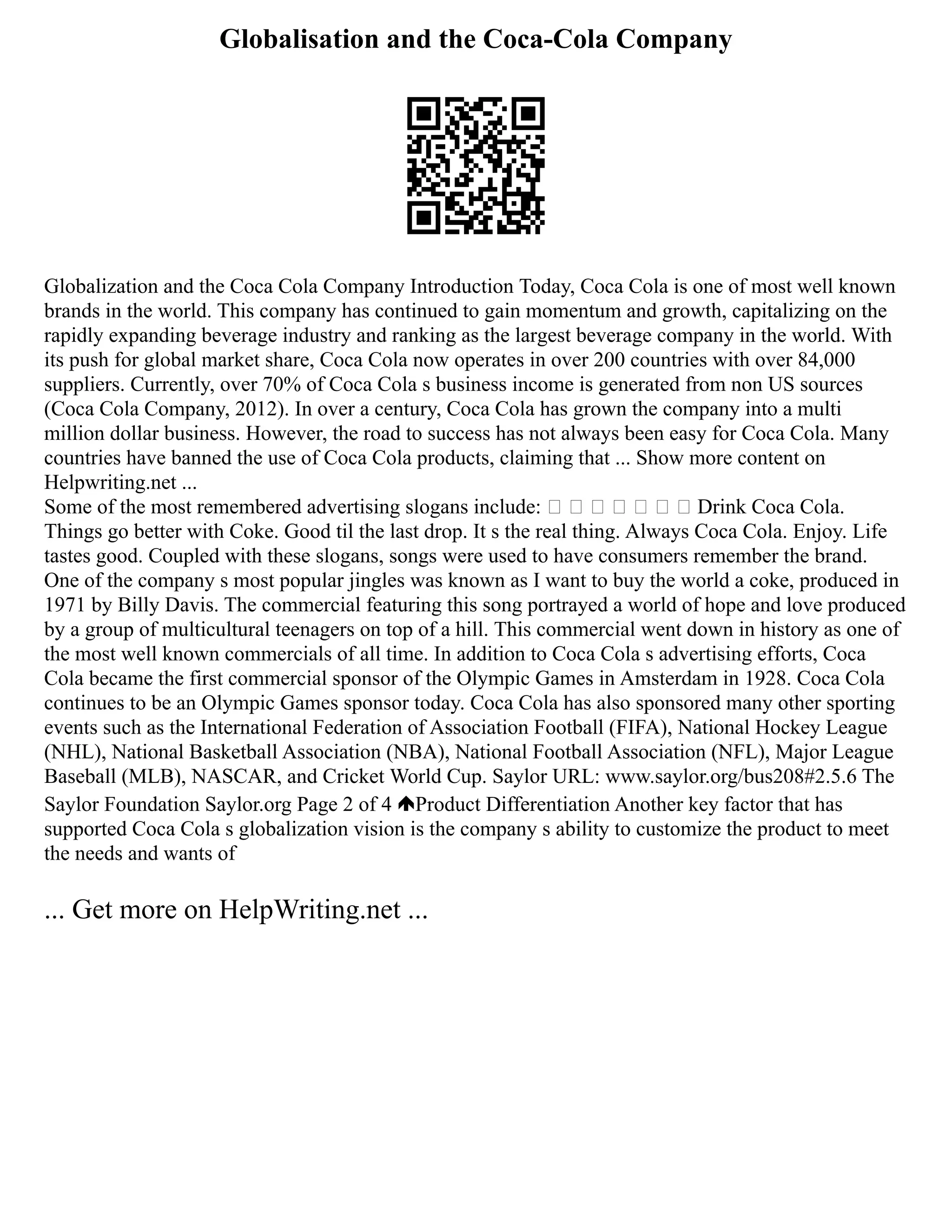 Globalisation and the Coca-Cola Company
Globalization and the Coca Cola Company Introduction Today, Coca Cola is one of most well known
brands in the world. This company has continued to gain momentum and growth, capitalizing on the
rapidly expanding beverage industry and ranking as the largest beverage company in the world. With
its push for global market share, Coca Cola now operates in over 200 countries with over 84,000
suppliers. Currently, over 70% of Coca Cola s business income is generated from non US sources
(Coca Cola Company, 2012). In over a century, Coca Cola has grown the company into a multi
million dollar business. However, the road to success has not always been easy for Coca Cola. Many
countries have banned the use of Coca Cola products, claiming that ... Show more content on
Helpwriting.net ...
Some of the most remembered advertising slogans include:        Drink Coca Cola.
Things go better with Coke. Good til the last drop. It s the real thing. Always Coca Cola. Enjoy. Life
tastes good. Coupled with these slogans, songs were used to have consumers remember the brand.
One of the company s most popular jingles was known as I want to buy the world a coke, produced in
1971 by Billy Davis. The commercial featuring this song portrayed a world of hope and love produced
by a group of multicultural teenagers on top of a hill. This commercial went down in history as one of
the most well known commercials of all time. In addition to Coca Cola s advertising efforts, Coca
Cola became the first commercial sponsor of the Olympic Games in Amsterdam in 1928. Coca Cola
continues to be an Olympic Games sponsor today. Coca Cola has also sponsored many other sporting
events such as the International Federation of Association Football (FIFA), National Hockey League
(NHL), National Basketball Association (NBA), National Football Association (NFL), Major League
Baseball (MLB), NASCAR, and Cricket World Cup. Saylor URL: www.saylor.org/bus208#2.5.6 The
Saylor Foundation Saylor.org Page 2 of 4 Product Differentiation Another key factor that has
supported Coca Cola s globalization vision is the company s ability to customize the product to meet
the needs and wants of
... Get more on HelpWriting.net ...
 