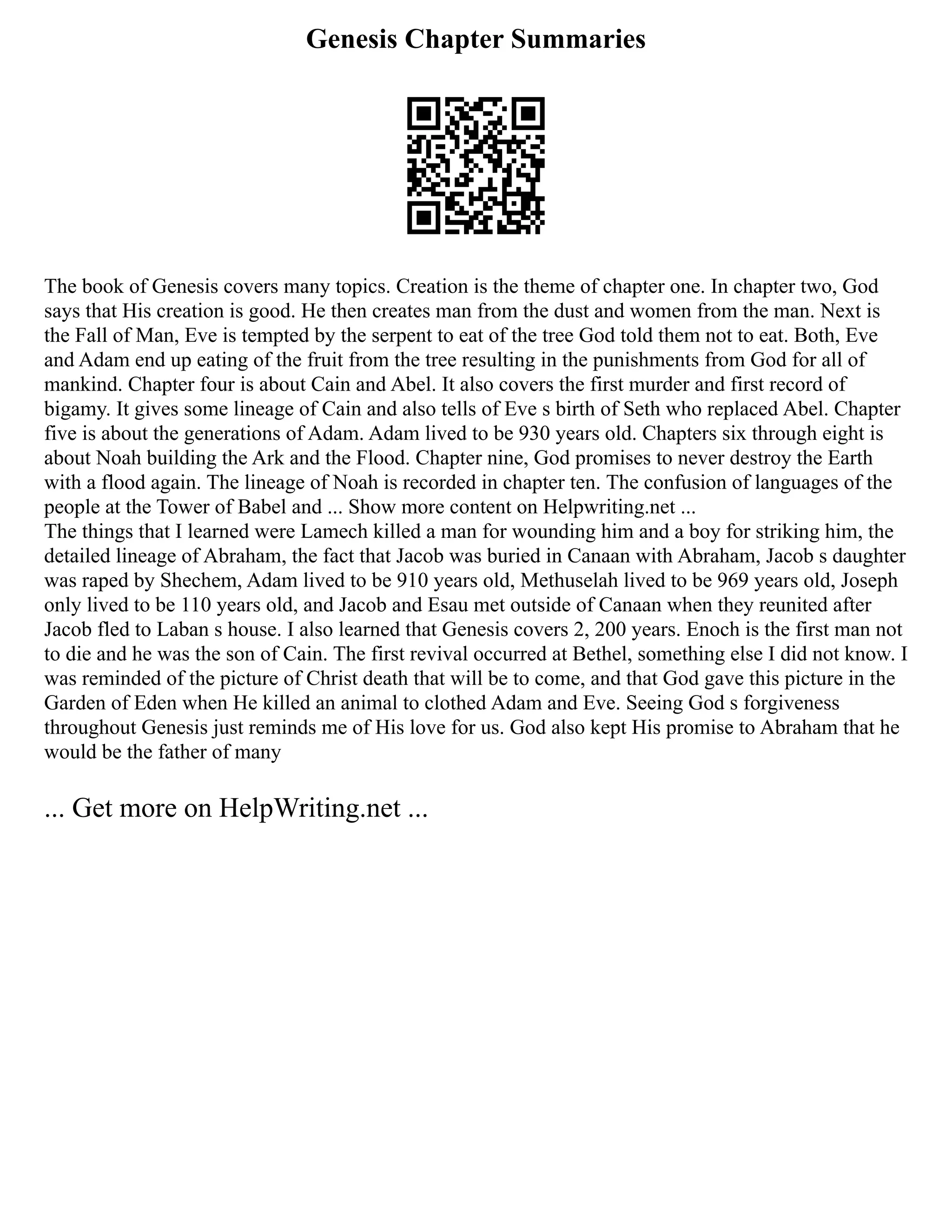Genesis Chapter Summaries
The book of Genesis covers many topics. Creation is the theme of chapter one. In chapter two, God
says that His creation is good. He then creates man from the dust and women from the man. Next is
the Fall of Man, Eve is tempted by the serpent to eat of the tree God told them not to eat. Both, Eve
and Adam end up eating of the fruit from the tree resulting in the punishments from God for all of
mankind. Chapter four is about Cain and Abel. It also covers the first murder and first record of
bigamy. It gives some lineage of Cain and also tells of Eve s birth of Seth who replaced Abel. Chapter
five is about the generations of Adam. Adam lived to be 930 years old. Chapters six through eight is
about Noah building the Ark and the Flood. Chapter nine, God promises to never destroy the Earth
with a flood again. The lineage of Noah is recorded in chapter ten. The confusion of languages of the
people at the Tower of Babel and ... Show more content on Helpwriting.net ...
The things that I learned were Lamech killed a man for wounding him and a boy for striking him, the
detailed lineage of Abraham, the fact that Jacob was buried in Canaan with Abraham, Jacob s daughter
was raped by Shechem, Adam lived to be 910 years old, Methuselah lived to be 969 years old, Joseph
only lived to be 110 years old, and Jacob and Esau met outside of Canaan when they reunited after
Jacob fled to Laban s house. I also learned that Genesis covers 2, 200 years. Enoch is the first man not
to die and he was the son of Cain. The first revival occurred at Bethel, something else I did not know. I
was reminded of the picture of Christ death that will be to come, and that God gave this picture in the
Garden of Eden when He killed an animal to clothed Adam and Eve. Seeing God s forgiveness
throughout Genesis just reminds me of His love for us. God also kept His promise to Abraham that he
would be the father of many
... Get more on HelpWriting.net ...
 