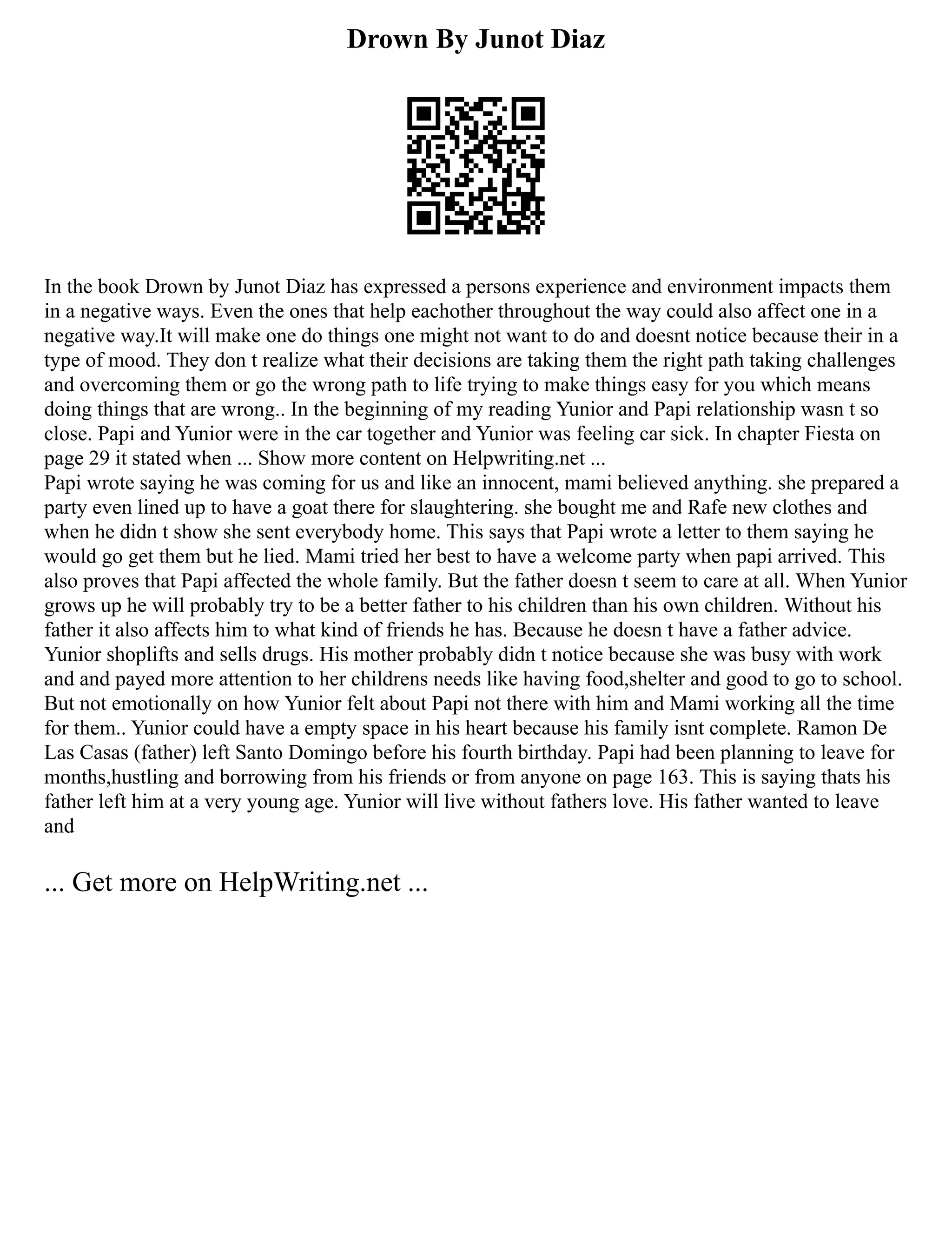 Drown By Junot Diaz
In the book Drown by Junot Diaz has expressed a persons experience and environment impacts them
in a negative ways. Even the ones that help eachother throughout the way could also affect one in a
negative way.It will make one do things one might not want to do and doesnt notice because their in a
type of mood. They don t realize what their decisions are taking them the right path taking challenges
and overcoming them or go the wrong path to life trying to make things easy for you which means
doing things that are wrong.. In the beginning of my reading Yunior and Papi relationship wasn t so
close. Papi and Yunior were in the car together and Yunior was feeling car sick. In chapter Fiesta on
page 29 it stated when ... Show more content on Helpwriting.net ...
Papi wrote saying he was coming for us and like an innocent, mami believed anything. she prepared a
party even lined up to have a goat there for slaughtering. she bought me and Rafe new clothes and
when he didn t show she sent everybody home. This says that Papi wrote a letter to them saying he
would go get them but he lied. Mami tried her best to have a welcome party when papi arrived. This
also proves that Papi affected the whole family. But the father doesn t seem to care at all. When Yunior
grows up he will probably try to be a better father to his children than his own children. Without his
father it also affects him to what kind of friends he has. Because he doesn t have a father advice.
Yunior shoplifts and sells drugs. His mother probably didn t notice because she was busy with work
and and payed more attention to her childrens needs like having food,shelter and good to go to school.
But not emotionally on how Yunior felt about Papi not there with him and Mami working all the time
for them.. Yunior could have a empty space in his heart because his family isnt complete. Ramon De
Las Casas (father) left Santo Domingo before his fourth birthday. Papi had been planning to leave for
months,hustling and borrowing from his friends or from anyone on page 163. This is saying thats his
father left him at a very young age. Yunior will live without fathers love. His father wanted to leave
and
... Get more on HelpWriting.net ...
 