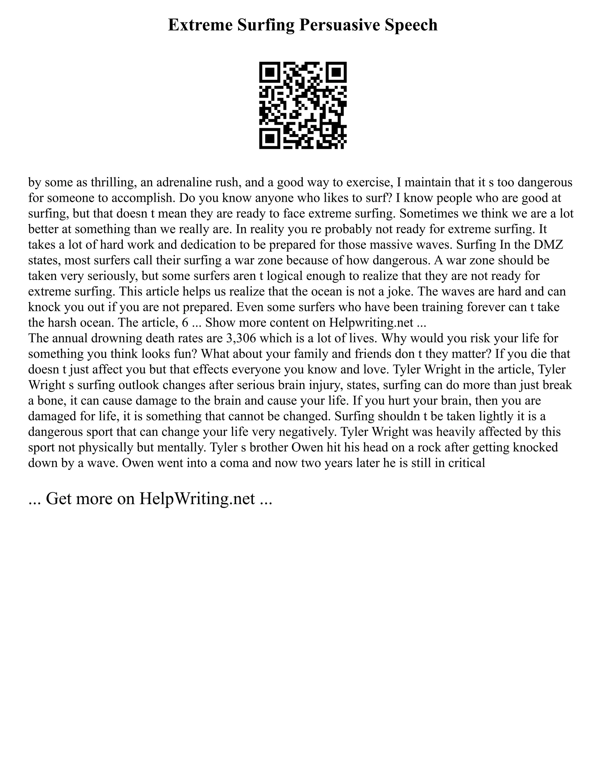 Extreme Surfing Persuasive Speech
by some as thrilling, an adrenaline rush, and a good way to exercise, I maintain that it s too dangerous
for someone to accomplish. Do you know anyone who likes to surf? I know people who are good at
surfing, but that doesn t mean they are ready to face extreme surfing. Sometimes we think we are a lot
better at something than we really are. In reality you re probably not ready for extreme surfing. It
takes a lot of hard work and dedication to be prepared for those massive waves. Surfing In the DMZ
states, most surfers call their surfing a war zone because of how dangerous. A war zone should be
taken very seriously, but some surfers aren t logical enough to realize that they are not ready for
extreme surfing. This article helps us realize that the ocean is not a joke. The waves are hard and can
knock you out if you are not prepared. Even some surfers who have been training forever can t take
the harsh ocean. The article, 6 ... Show more content on Helpwriting.net ...
The annual drowning death rates are 3,306 which is a lot of lives. Why would you risk your life for
something you think looks fun? What about your family and friends don t they matter? If you die that
doesn t just affect you but that effects everyone you know and love. Tyler Wright in the article, Tyler
Wright s surfing outlook changes after serious brain injury, states, surfing can do more than just break
a bone, it can cause damage to the brain and cause your life. If you hurt your brain, then you are
damaged for life, it is something that cannot be changed. Surfing shouldn t be taken lightly it is a
dangerous sport that can change your life very negatively. Tyler Wright was heavily affected by this
sport not physically but mentally. Tyler s brother Owen hit his head on a rock after getting knocked
down by a wave. Owen went into a coma and now two years later he is still in critical
... Get more on HelpWriting.net ...
 