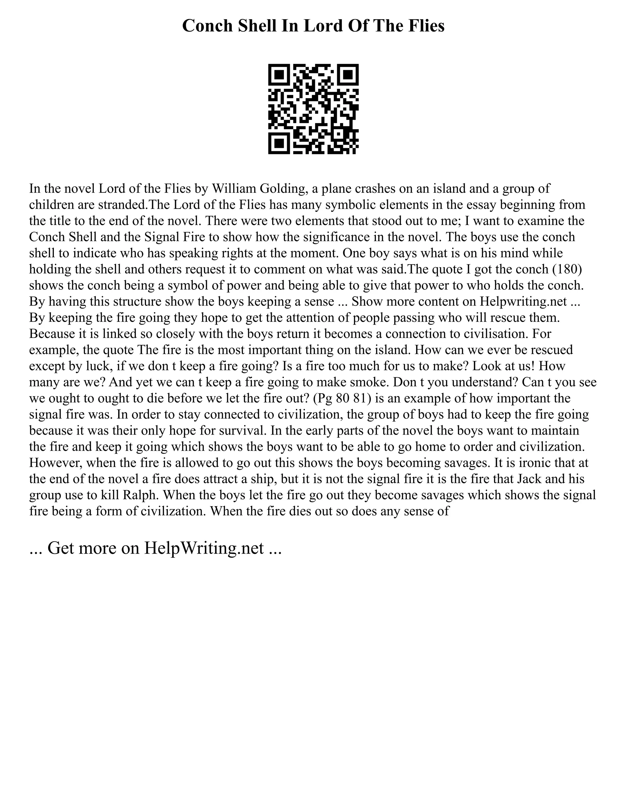 Conch Shell In Lord Of The Flies
In the novel Lord of the Flies by William Golding, a plane crashes on an island and a group of
children are stranded.The Lord of the Flies has many symbolic elements in the essay beginning from
the title to the end of the novel. There were two elements that stood out to me; I want to examine the
Conch Shell and the Signal Fire to show how the significance in the novel. The boys use the conch
shell to indicate who has speaking rights at the moment. One boy says what is on his mind while
holding the shell and others request it to comment on what was said.The quote I got the conch (180)
shows the conch being a symbol of power and being able to give that power to who holds the conch.
By having this structure show the boys keeping a sense ... Show more content on Helpwriting.net ...
By keeping the fire going they hope to get the attention of people passing who will rescue them.
Because it is linked so closely with the boys return it becomes a connection to civilisation. For
example, the quote The fire is the most important thing on the island. How can we ever be rescued
except by luck, if we don t keep a fire going? Is a fire too much for us to make? Look at us! How
many are we? And yet we can t keep a fire going to make smoke. Don t you understand? Can t you see
we ought to ought to die before we let the fire out? (Pg 80 81) is an example of how important the
signal fire was. In order to stay connected to civilization, the group of boys had to keep the fire going
because it was their only hope for survival. In the early parts of the novel the boys want to maintain
the fire and keep it going which shows the boys want to be able to go home to order and civilization.
However, when the fire is allowed to go out this shows the boys becoming savages. It is ironic that at
the end of the novel a fire does attract a ship, but it is not the signal fire it is the fire that Jack and his
group use to kill Ralph. When the boys let the fire go out they become savages which shows the signal
fire being a form of civilization. When the fire dies out so does any sense of
... Get more on HelpWriting.net ...
 
