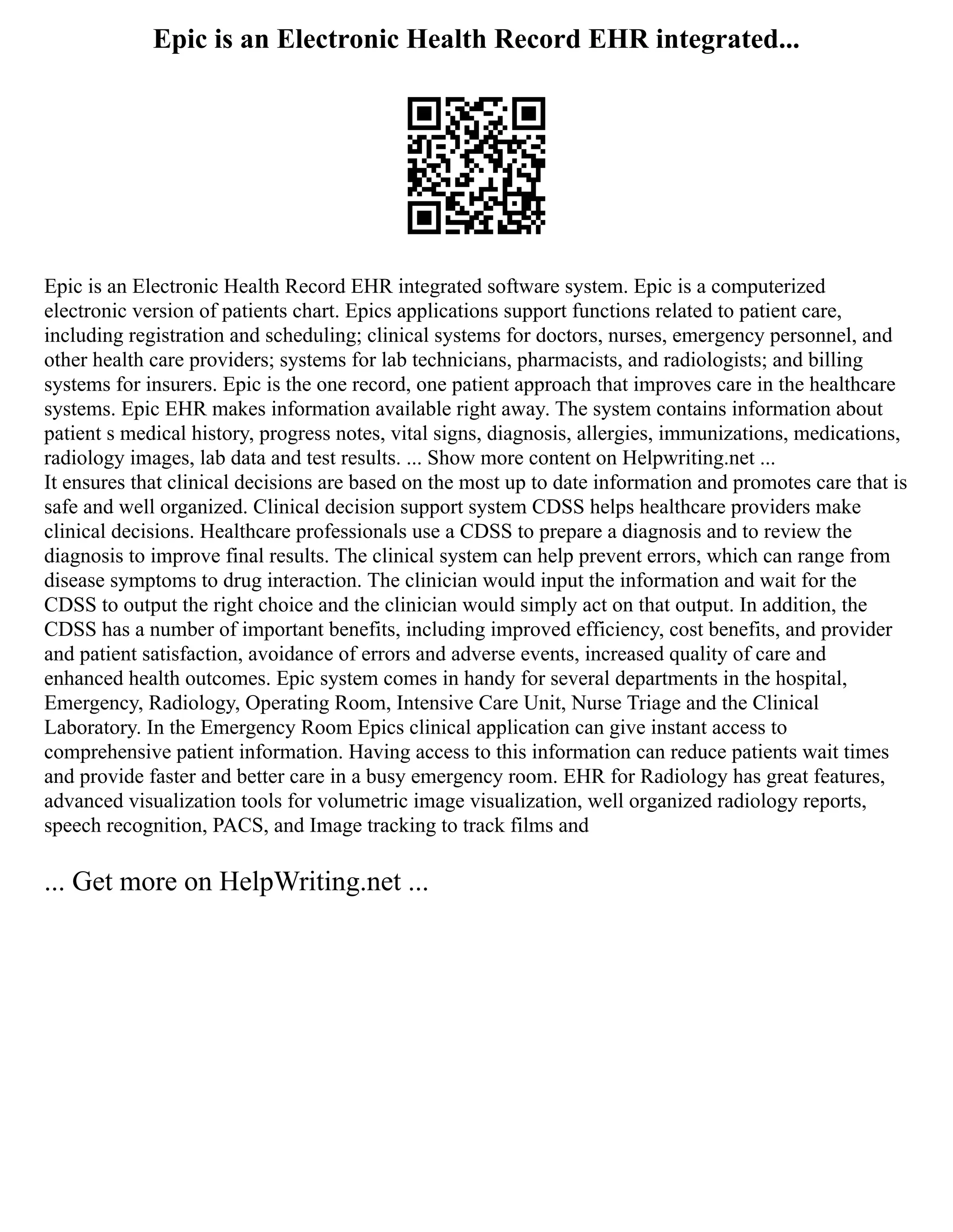 Epic is an Electronic Health Record EHR integrated...
Epic is an Electronic Health Record EHR integrated software system. Epic is a computerized
electronic version of patients chart. Epics applications support functions related to patient care,
including registration and scheduling; clinical systems for doctors, nurses, emergency personnel, and
other health care providers; systems for lab technicians, pharmacists, and radiologists; and billing
systems for insurers. Epic is the one record, one patient approach that improves care in the healthcare
systems. Epic EHR makes information available right away. The system contains information about
patient s medical history, progress notes, vital signs, diagnosis, allergies, immunizations, medications,
radiology images, lab data and test results. ... Show more content on Helpwriting.net ...
It ensures that clinical decisions are based on the most up to date information and promotes care that is
safe and well organized. Clinical decision support system CDSS helps healthcare providers make
clinical decisions. Healthcare professionals use a CDSS to prepare a diagnosis and to review the
diagnosis to improve final results. The clinical system can help prevent errors, which can range from
disease symptoms to drug interaction. The clinician would input the information and wait for the
CDSS to output the right choice and the clinician would simply act on that output. In addition, the
CDSS has a number of important benefits, including improved efficiency, cost benefits, and provider
and patient satisfaction, avoidance of errors and adverse events, increased quality of care and
enhanced health outcomes. Epic system comes in handy for several departments in the hospital,
Emergency, Radiology, Operating Room, Intensive Care Unit, Nurse Triage and the Clinical
Laboratory. In the Emergency Room Epics clinical application can give instant access to
comprehensive patient information. Having access to this information can reduce patients wait times
and provide faster and better care in a busy emergency room. EHR for Radiology has great features,
advanced visualization tools for volumetric image visualization, well organized radiology reports,
speech recognition, PACS, and Image tracking to track films and
... Get more on HelpWriting.net ...
 