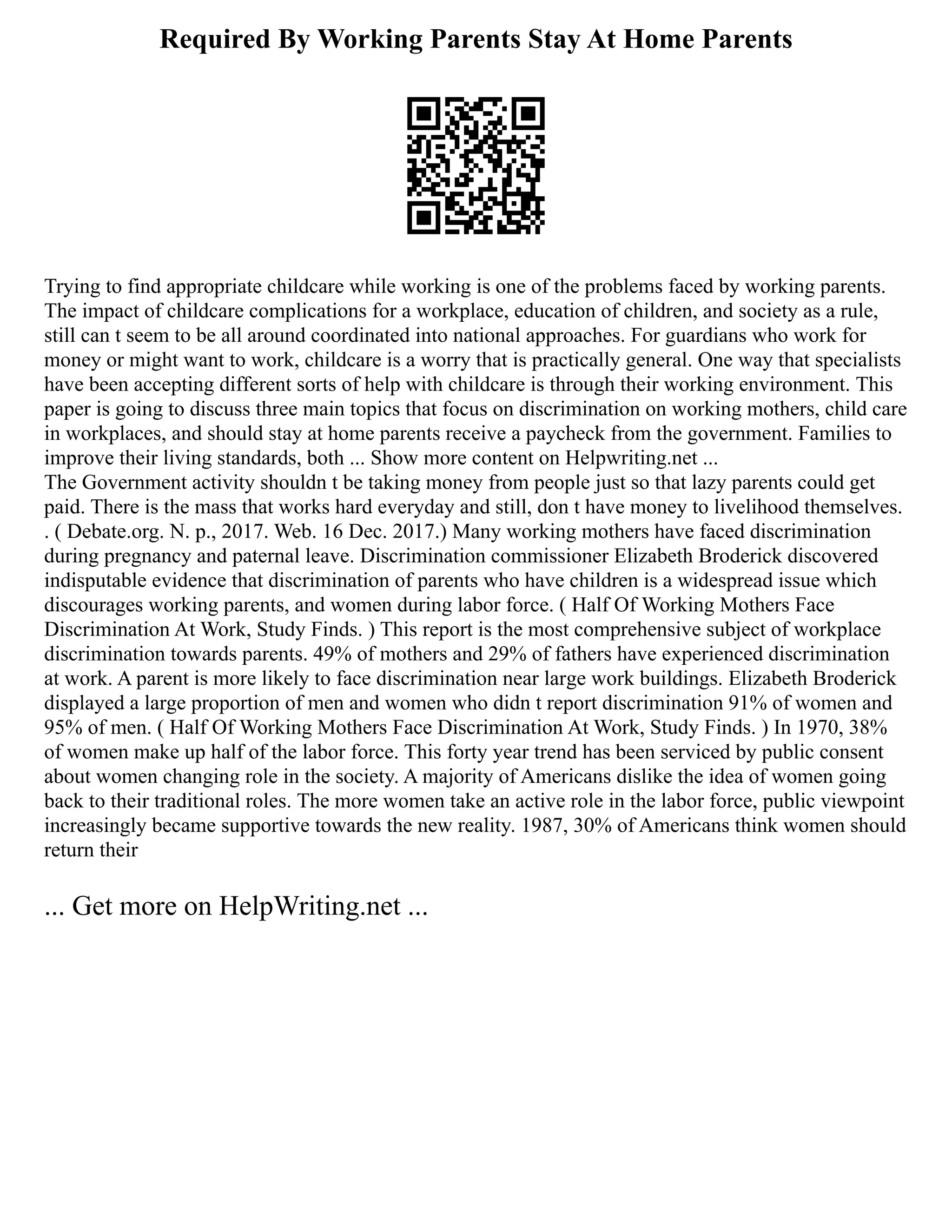 Required By Working Parents Stay At Home Parents
Trying to find appropriate childcare while working is one of the problems faced by working parents.
The impact of childcare complications for a workplace, education of children, and society as a rule,
still can t seem to be all around coordinated into national approaches. For guardians who work for
money or might want to work, childcare is a worry that is practically general. One way that specialists
have been accepting different sorts of help with childcare is through their working environment. This
paper is going to discuss three main topics that focus on discrimination on working mothers, child care
in workplaces, and should stay at home parents receive a paycheck from the government. Families to
improve their living standards, both ... Show more content on Helpwriting.net ...
The Government activity shouldn t be taking money from people just so that lazy parents could get
paid. There is the mass that works hard everyday and still, don t have money to livelihood themselves.
. ( Debate.org. N. p., 2017. Web. 16 Dec. 2017.) Many working mothers have faced discrimination
during pregnancy and paternal leave. Discrimination commissioner Elizabeth Broderick discovered
indisputable evidence that discrimination of parents who have children is a widespread issue which
discourages working parents, and women during labor force. ( Half Of Working Mothers Face
Discrimination At Work, Study Finds. ) This report is the most comprehensive subject of workplace
discrimination towards parents. 49% of mothers and 29% of fathers have experienced discrimination
at work. A parent is more likely to face discrimination near large work buildings. Elizabeth Broderick
displayed a large proportion of men and women who didn t report discrimination 91% of women and
95% of men. ( Half Of Working Mothers Face Discrimination At Work, Study Finds. ) In 1970, 38%
of women make up half of the labor force. This forty year trend has been serviced by public consent
about women changing role in the society. A majority of Americans dislike the idea of women going
back to their traditional roles. The more women take an active role in the labor force, public viewpoint
increasingly became supportive towards the new reality. 1987, 30% of Americans think women should
return their
... Get more on HelpWriting.net ...
 