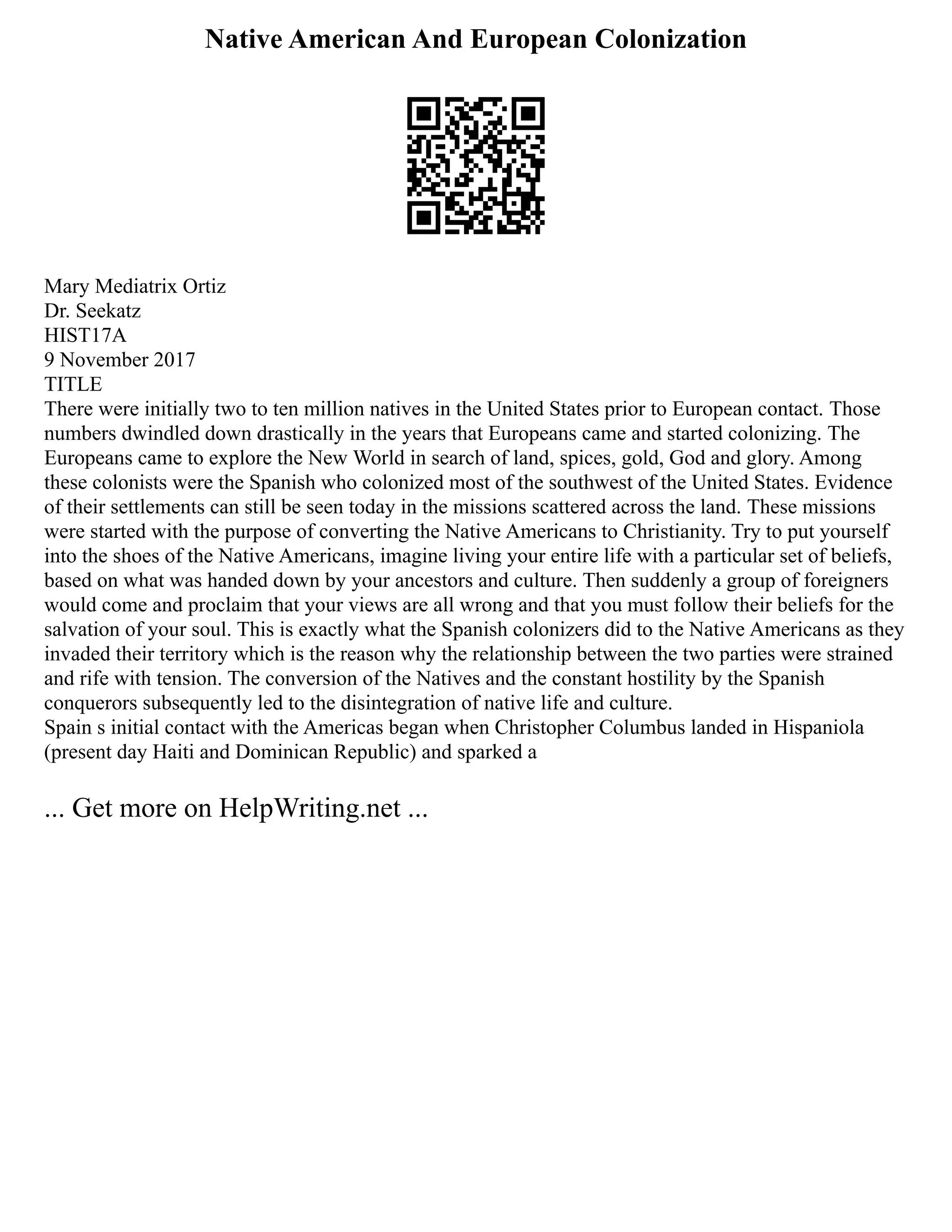 Native American And European Colonization
Mary Mediatrix Ortiz
Dr. Seekatz
HIST17A
9 November 2017
TITLE
There were initially two to ten million natives in the United States prior to European contact. Those
numbers dwindled down drastically in the years that Europeans came and started colonizing. The
Europeans came to explore the New World in search of land, spices, gold, God and glory. Among
these colonists were the Spanish who colonized most of the southwest of the United States. Evidence
of their settlements can still be seen today in the missions scattered across the land. These missions
were started with the purpose of converting the Native Americans to Christianity. Try to put yourself
into the shoes of the Native Americans, imagine living your entire life with a particular set of beliefs,
based on what was handed down by your ancestors and culture. Then suddenly a group of foreigners
would come and proclaim that your views are all wrong and that you must follow their beliefs for the
salvation of your soul. This is exactly what the Spanish colonizers did to the Native Americans as they
invaded their territory which is the reason why the relationship between the two parties were strained
and rife with tension. The conversion of the Natives and the constant hostility by the Spanish
conquerors subsequently led to the disintegration of native life and culture.
Spain s initial contact with the Americas began when Christopher Columbus landed in Hispaniola
(present day Haiti and Dominican Republic) and sparked a
... Get more on HelpWriting.net ...
 