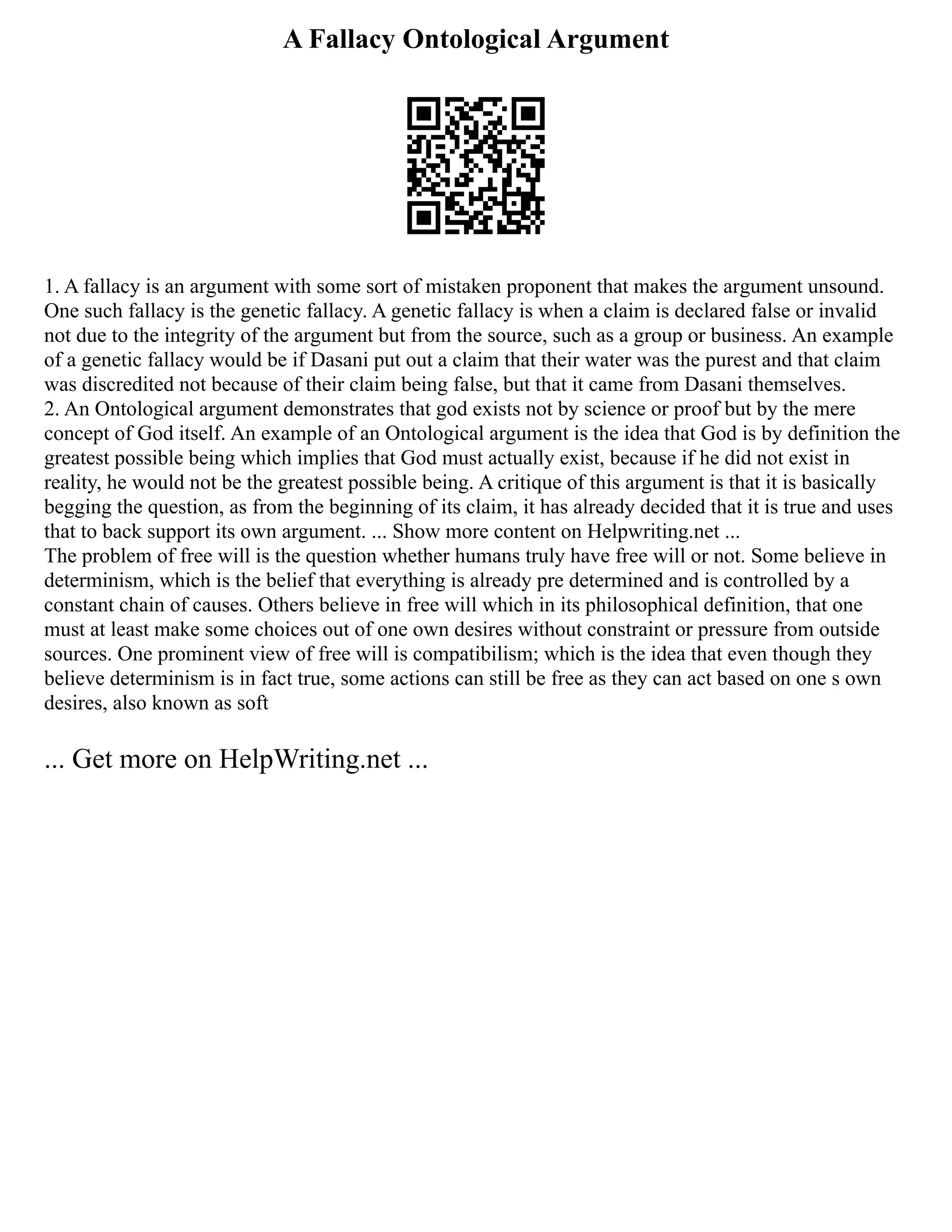 A Fallacy Ontological Argument
1. A fallacy is an argument with some sort of mistaken proponent that makes the argument unsound.
One such fallacy is the genetic fallacy. A genetic fallacy is when a claim is declared false or invalid
not due to the integrity of the argument but from the source, such as a group or business. An example
of a genetic fallacy would be if Dasani put out a claim that their water was the purest and that claim
was discredited not because of their claim being false, but that it came from Dasani themselves.
2. An Ontological argument demonstrates that god exists not by science or proof but by the mere
concept of God itself. An example of an Ontological argument is the idea that God is by definition the
greatest possible being which implies that God must actually exist, because if he did not exist in
reality, he would not be the greatest possible being. A critique of this argument is that it is basically
begging the question, as from the beginning of its claim, it has already decided that it is true and uses
that to back support its own argument. ... Show more content on Helpwriting.net ...
The problem of free will is the question whether humans truly have free will or not. Some believe in
determinism, which is the belief that everything is already pre determined and is controlled by a
constant chain of causes. Others believe in free will which in its philosophical definition, that one
must at least make some choices out of one own desires without constraint or pressure from outside
sources. One prominent view of free will is compatibilism; which is the idea that even though they
believe determinism is in fact true, some actions can still be free as they can act based on one s own
desires, also known as soft
... Get more on HelpWriting.net ...
 