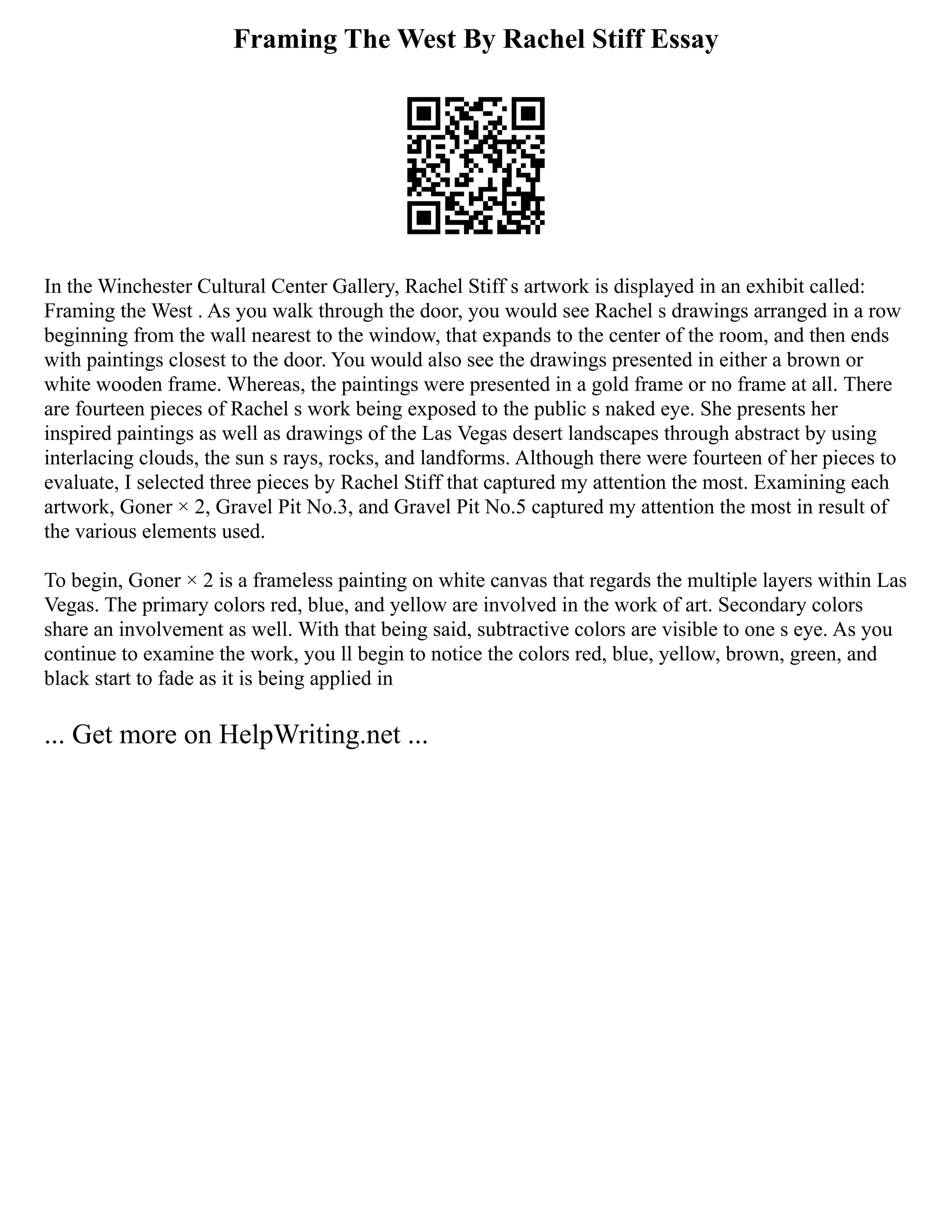 Framing The West By Rachel Stiff Essay
In the Winchester Cultural Center Gallery, Rachel Stiff s artwork is displayed in an exhibit called:
Framing the West . As you walk through the door, you would see Rachel s drawings arranged in a row
beginning from the wall nearest to the window, that expands to the center of the room, and then ends
with paintings closest to the door. You would also see the drawings presented in either a brown or
white wooden frame. Whereas, the paintings were presented in a gold frame or no frame at all. There
are fourteen pieces of Rachel s work being exposed to the public s naked eye. She presents her
inspired paintings as well as drawings of the Las Vegas desert landscapes through abstract by using
interlacing clouds, the sun s rays, rocks, and landforms. Although there were fourteen of her pieces to
evaluate, I selected three pieces by Rachel Stiff that captured my attention the most. Examining each
artwork, Goner × 2, Gravel Pit No.3, and Gravel Pit No.5 captured my attention the most in result of
the various elements used.
To begin, Goner × 2 is a frameless painting on white canvas that regards the multiple layers within Las
Vegas. The primary colors red, blue, and yellow are involved in the work of art. Secondary colors
share an involvement as well. With that being said, subtractive colors are visible to one s eye. As you
continue to examine the work, you ll begin to notice the colors red, blue, yellow, brown, green, and
black start to fade as it is being applied in
... Get more on HelpWriting.net ...
 