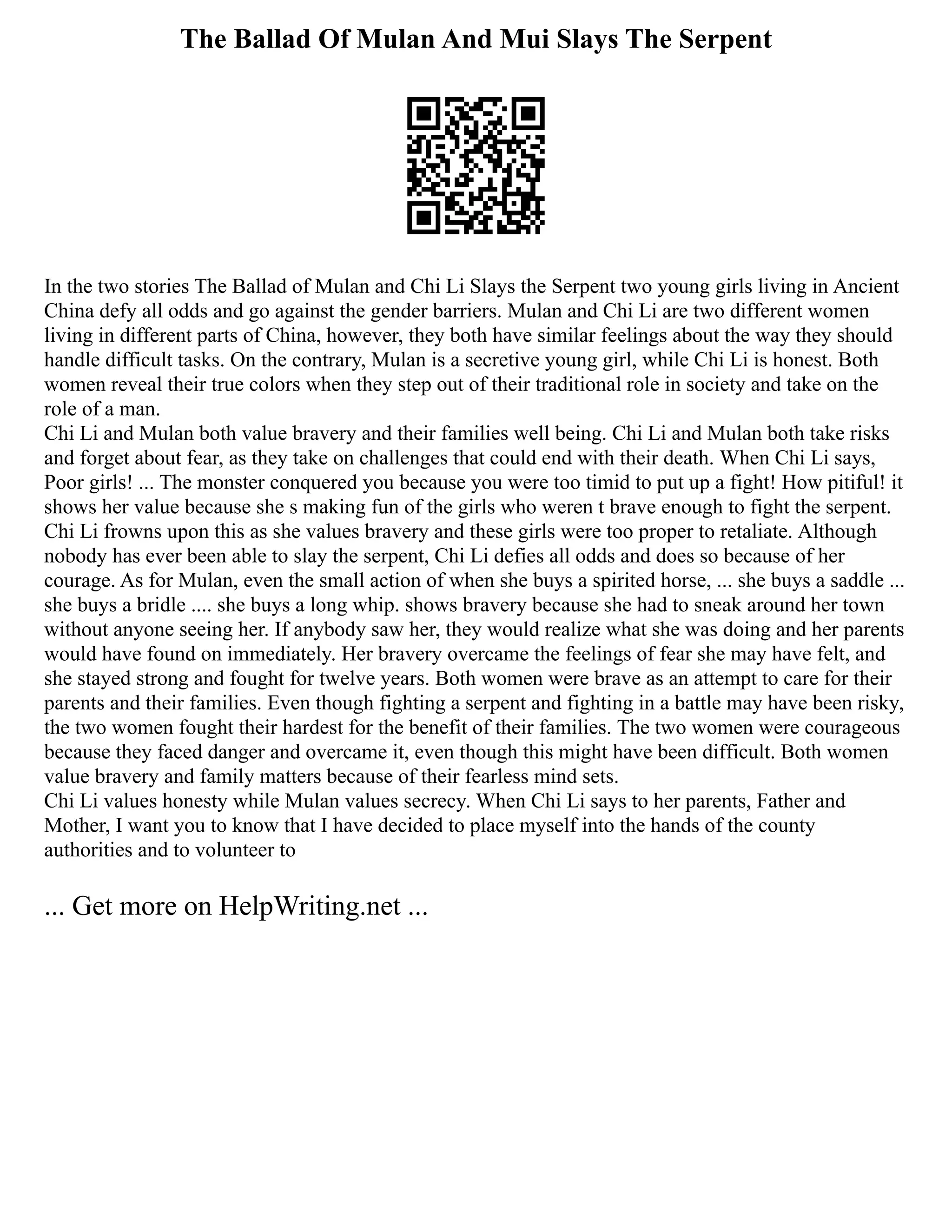 The Ballad Of Mulan And Mui Slays The Serpent
In the two stories The Ballad of Mulan and Chi Li Slays the Serpent two young girls living in Ancient
China defy all odds and go against the gender barriers. Mulan and Chi Li are two different women
living in different parts of China, however, they both have similar feelings about the way they should
handle difficult tasks. On the contrary, Mulan is a secretive young girl, while Chi Li is honest. Both
women reveal their true colors when they step out of their traditional role in society and take on the
role of a man.
Chi Li and Mulan both value bravery and their families well being. Chi Li and Mulan both take risks
and forget about fear, as they take on challenges that could end with their death. When Chi Li says,
Poor girls! ... The monster conquered you because you were too timid to put up a fight! How pitiful! it
shows her value because she s making fun of the girls who weren t brave enough to fight the serpent.
Chi Li frowns upon this as she values bravery and these girls were too proper to retaliate. Although
nobody has ever been able to slay the serpent, Chi Li defies all odds and does so because of her
courage. As for Mulan, even the small action of when she buys a spirited horse, ... she buys a saddle ...
she buys a bridle .... she buys a long whip. shows bravery because she had to sneak around her town
without anyone seeing her. If anybody saw her, they would realize what she was doing and her parents
would have found on immediately. Her bravery overcame the feelings of fear she may have felt, and
she stayed strong and fought for twelve years. Both women were brave as an attempt to care for their
parents and their families. Even though fighting a serpent and fighting in a battle may have been risky,
the two women fought their hardest for the benefit of their families. The two women were courageous
because they faced danger and overcame it, even though this might have been difficult. Both women
value bravery and family matters because of their fearless mind sets.
Chi Li values honesty while Mulan values secrecy. When Chi Li says to her parents, Father and
Mother, I want you to know that I have decided to place myself into the hands of the county
authorities and to volunteer to
... Get more on HelpWriting.net ...
 