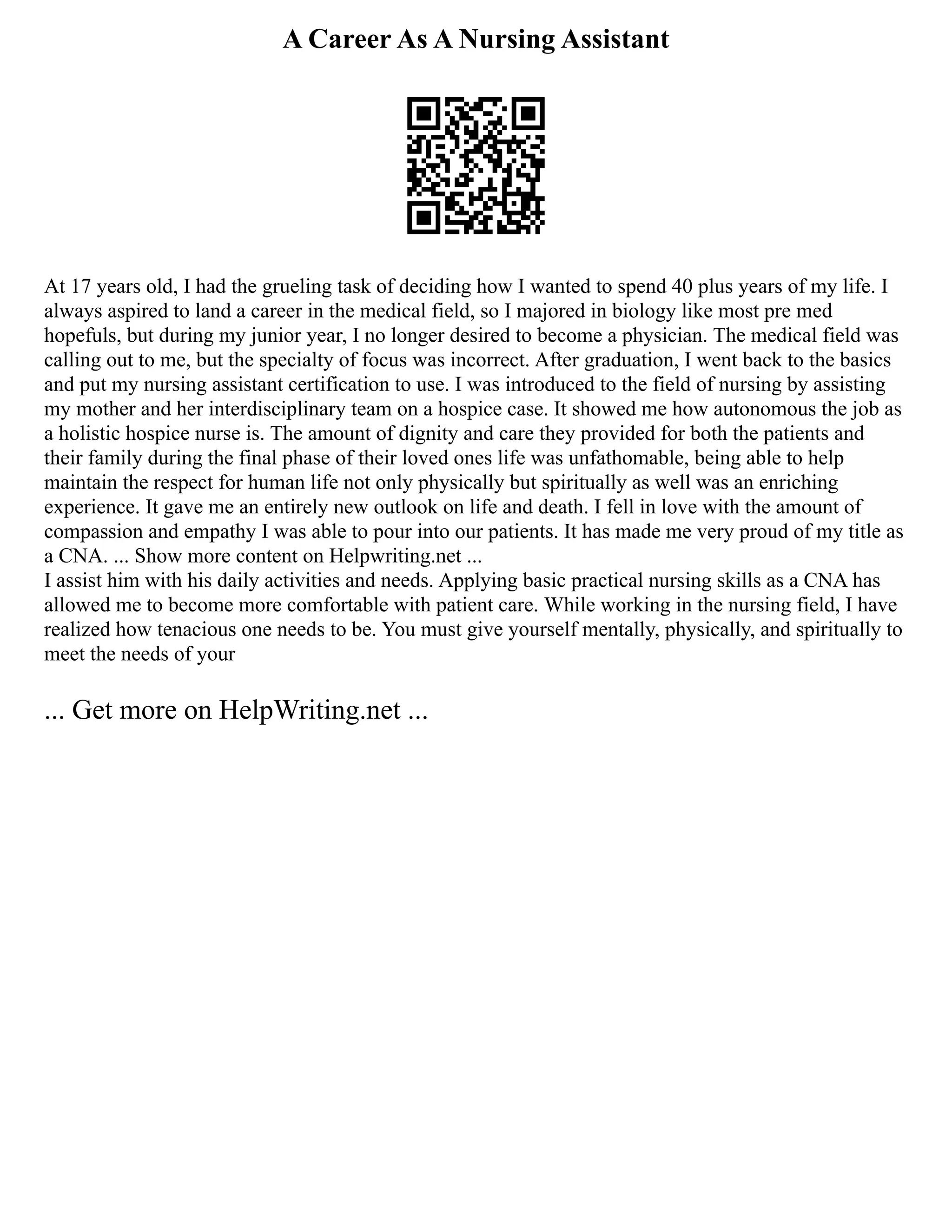 A Career As A Nursing Assistant
At 17 years old, I had the grueling task of deciding how I wanted to spend 40 plus years of my life. I
always aspired to land a career in the medical field, so I majored in biology like most pre med
hopefuls, but during my junior year, I no longer desired to become a physician. The medical field was
calling out to me, but the specialty of focus was incorrect. After graduation, I went back to the basics
and put my nursing assistant certification to use. I was introduced to the field of nursing by assisting
my mother and her interdisciplinary team on a hospice case. It showed me how autonomous the job as
a holistic hospice nurse is. The amount of dignity and care they provided for both the patients and
their family during the final phase of their loved ones life was unfathomable, being able to help
maintain the respect for human life not only physically but spiritually as well was an enriching
experience. It gave me an entirely new outlook on life and death. I fell in love with the amount of
compassion and empathy I was able to pour into our patients. It has made me very proud of my title as
a CNA. ... Show more content on Helpwriting.net ...
I assist him with his daily activities and needs. Applying basic practical nursing skills as a CNA has
allowed me to become more comfortable with patient care. While working in the nursing field, I have
realized how tenacious one needs to be. You must give yourself mentally, physically, and spiritually to
meet the needs of your
... Get more on HelpWriting.net ...
 