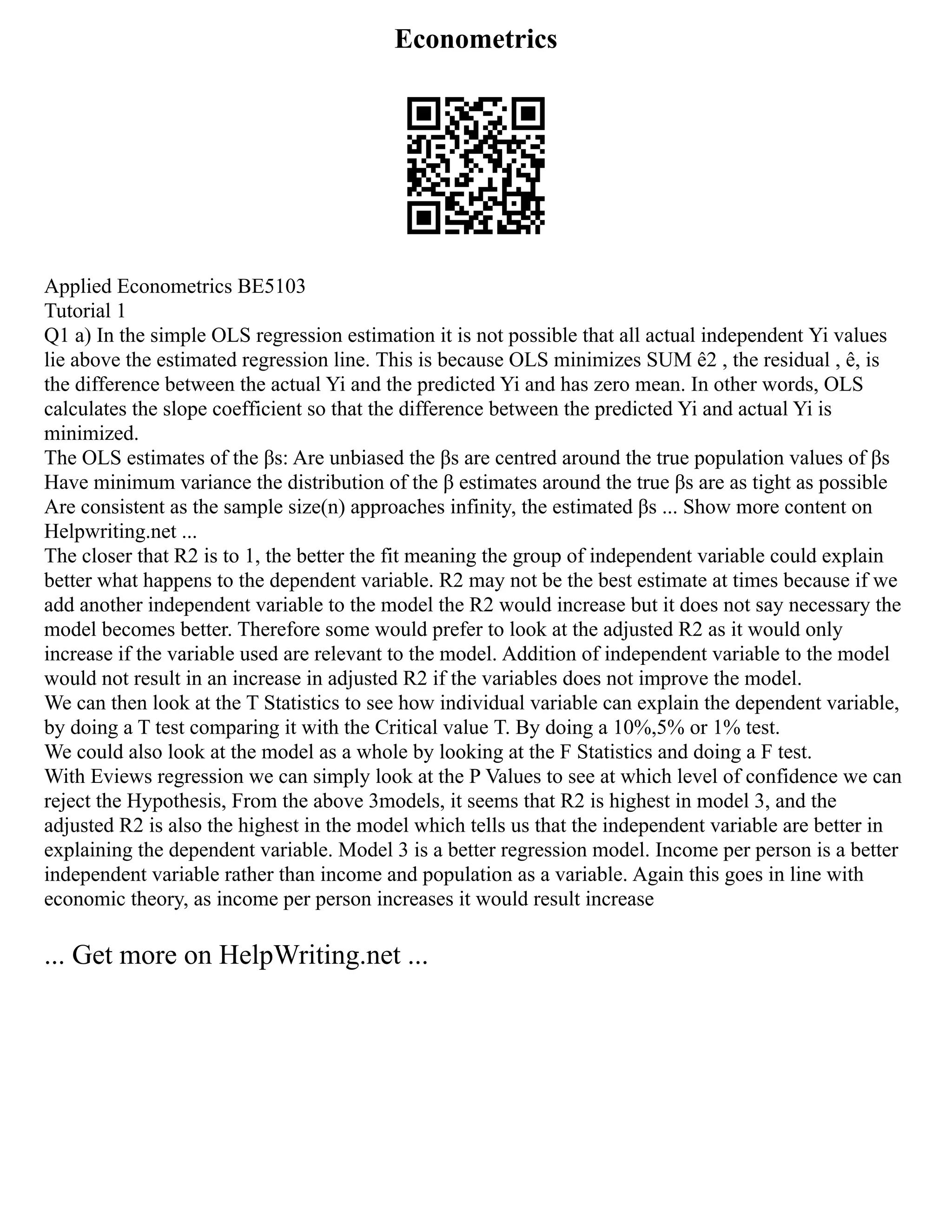 Econometrics
Applied Econometrics BE5103
Tutorial 1
Q1 a) In the simple OLS regression estimation it is not possible that all actual independent Yi values
lie above the estimated regression line. This is because OLS minimizes SUM ê2 , the residual , ê, is
the difference between the actual Yi and the predicted Yi and has zero mean. In other words, OLS
calculates the slope coefficient so that the difference between the predicted Yi and actual Yi is
minimized.
The OLS estimates of the βs: Are unbiased the βs are centred around the true population values of βs
Have minimum variance the distribution of the β estimates around the true βs are as tight as possible
Are consistent as the sample size(n) approaches infinity, the estimated βs ... Show more content on
Helpwriting.net ...
The closer that R2 is to 1, the better the fit meaning the group of independent variable could explain
better what happens to the dependent variable. R2 may not be the best estimate at times because if we
add another independent variable to the model the R2 would increase but it does not say necessary the
model becomes better. Therefore some would prefer to look at the adjusted R2 as it would only
increase if the variable used are relevant to the model. Addition of independent variable to the model
would not result in an increase in adjusted R2 if the variables does not improve the model.
We can then look at the T Statistics to see how individual variable can explain the dependent variable,
by doing a T test comparing it with the Critical value T. By doing a 10%,5% or 1% test.
We could also look at the model as a whole by looking at the F Statistics and doing a F test.
With Eviews regression we can simply look at the P Values to see at which level of confidence we can
reject the Hypothesis, From the above 3models, it seems that R2 is highest in model 3, and the
adjusted R2 is also the highest in the model which tells us that the independent variable are better in
explaining the dependent variable. Model 3 is a better regression model. Income per person is a better
independent variable rather than income and population as a variable. Again this goes in line with
economic theory, as income per person increases it would result increase
... Get more on HelpWriting.net ...
 