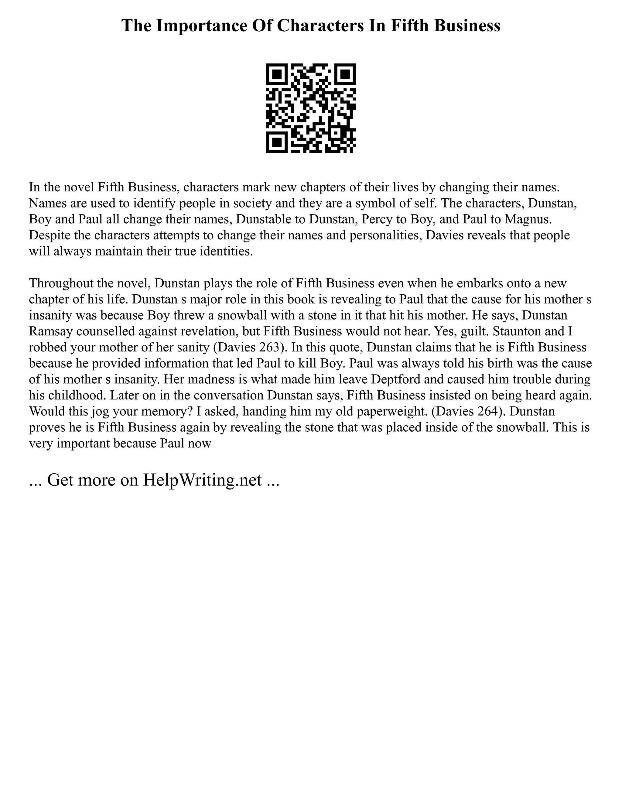 The Importance Of Characters In Fifth Business
In the novel Fifth Business, characters mark new chapters of their lives by changing their names.
Names are used to identify people in society and they are a symbol of self. The characters, Dunstan,
Boy and Paul all change their names, Dunstable to Dunstan, Percy to Boy, and Paul to Magnus.
Despite the characters attempts to change their names and personalities, Davies reveals that people
will always maintain their true identities.
Throughout the novel, Dunstan plays the role of Fifth Business even when he embarks onto a new
chapter of his life. Dunstan s major role in this book is revealing to Paul that the cause for his mother s
insanity was because Boy threw a snowball with a stone in it that hit his mother. He says, Dunstan
Ramsay counselled against revelation, but Fifth Business would not hear. Yes, guilt. Staunton and I
robbed your mother of her sanity (Davies 263). In this quote, Dunstan claims that he is Fifth Business
because he provided information that led Paul to kill Boy. Paul was always told his birth was the cause
of his mother s insanity. Her madness is what made him leave Deptford and caused him trouble during
his childhood. Later on in the conversation Dunstan says, Fifth Business insisted on being heard again.
Would this jog your memory? I asked, handing him my old paperweight. (Davies 264). Dunstan
proves he is Fifth Business again by revealing the stone that was placed inside of the snowball. This is
very important because Paul now
... Get more on HelpWriting.net ...
 