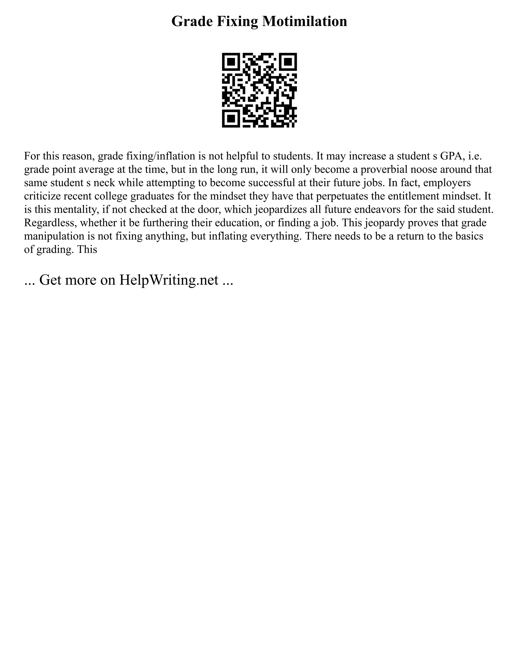 Grade Fixing Motimilation
For this reason, grade fixing/inflation is not helpful to students. It may increase a student s GPA, i.e.
grade point average at the time, but in the long run, it will only become a proverbial noose around that
same student s neck while attempting to become successful at their future jobs. In fact, employers
criticize recent college graduates for the mindset they have that perpetuates the entitlement mindset. It
is this mentality, if not checked at the door, which jeopardizes all future endeavors for the said student.
Regardless, whether it be furthering their education, or finding a job. This jeopardy proves that grade
manipulation is not fixing anything, but inflating everything. There needs to be a return to the basics
of grading. This
... Get more on HelpWriting.net ...
 