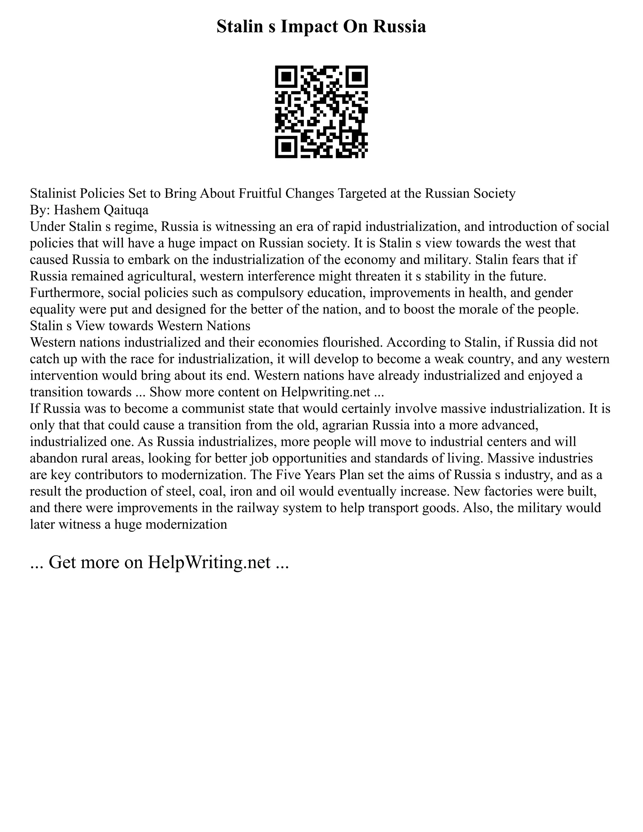 Stalin s Impact On Russia
Stalinist Policies Set to Bring About Fruitful Changes Targeted at the Russian Society
By: Hashem Qaituqa
Under Stalin s regime, Russia is witnessing an era of rapid industrialization, and introduction of social
policies that will have a huge impact on Russian society. It is Stalin s view towards the west that
caused Russia to embark on the industrialization of the economy and military. Stalin fears that if
Russia remained agricultural, western interference might threaten it s stability in the future.
Furthermore, social policies such as compulsory education, improvements in health, and gender
equality were put and designed for the better of the nation, and to boost the morale of the people.
Stalin s View towards Western Nations
Western nations industrialized and their economies flourished. According to Stalin, if Russia did not
catch up with the race for industrialization, it will develop to become a weak country, and any western
intervention would bring about its end. Western nations have already industrialized and enjoyed a
transition towards ... Show more content on Helpwriting.net ...
If Russia was to become a communist state that would certainly involve massive industrialization. It is
only that that could cause a transition from the old, agrarian Russia into a more advanced,
industrialized one. As Russia industrializes, more people will move to industrial centers and will
abandon rural areas, looking for better job opportunities and standards of living. Massive industries
are key contributors to modernization. The Five Years Plan set the aims of Russia s industry, and as a
result the production of steel, coal, iron and oil would eventually increase. New factories were built,
and there were improvements in the railway system to help transport goods. Also, the military would
later witness a huge modernization
... Get more on HelpWriting.net ...
 