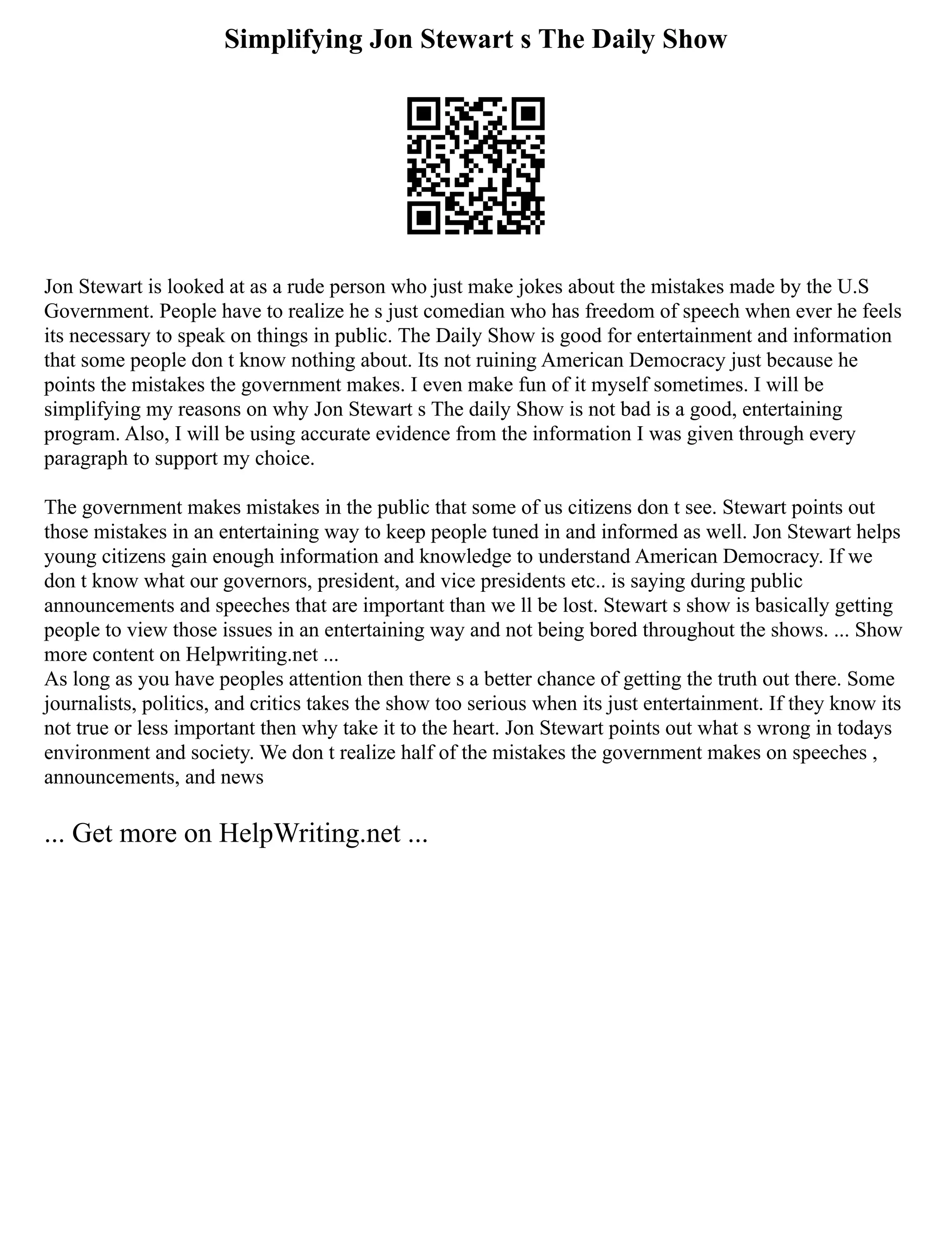 Simplifying Jon Stewart s The Daily Show
Jon Stewart is looked at as a rude person who just make jokes about the mistakes made by the U.S
Government. People have to realize he s just comedian who has freedom of speech when ever he feels
its necessary to speak on things in public. The Daily Show is good for entertainment and information
that some people don t know nothing about. Its not ruining American Democracy just because he
points the mistakes the government makes. I even make fun of it myself sometimes. I will be
simplifying my reasons on why Jon Stewart s The daily Show is not bad is a good, entertaining
program. Also, I will be using accurate evidence from the information I was given through every
paragraph to support my choice.
The government makes mistakes in the public that some of us citizens don t see. Stewart points out
those mistakes in an entertaining way to keep people tuned in and informed as well. Jon Stewart helps
young citizens gain enough information and knowledge to understand American Democracy. If we
don t know what our governors, president, and vice presidents etc.. is saying during public
announcements and speeches that are important than we ll be lost. Stewart s show is basically getting
people to view those issues in an entertaining way and not being bored throughout the shows. ... Show
more content on Helpwriting.net ...
As long as you have peoples attention then there s a better chance of getting the truth out there. Some
journalists, politics, and critics takes the show too serious when its just entertainment. If they know its
not true or less important then why take it to the heart. Jon Stewart points out what s wrong in todays
environment and society. We don t realize half of the mistakes the government makes on speeches ,
announcements, and news
... Get more on HelpWriting.net ...
 
