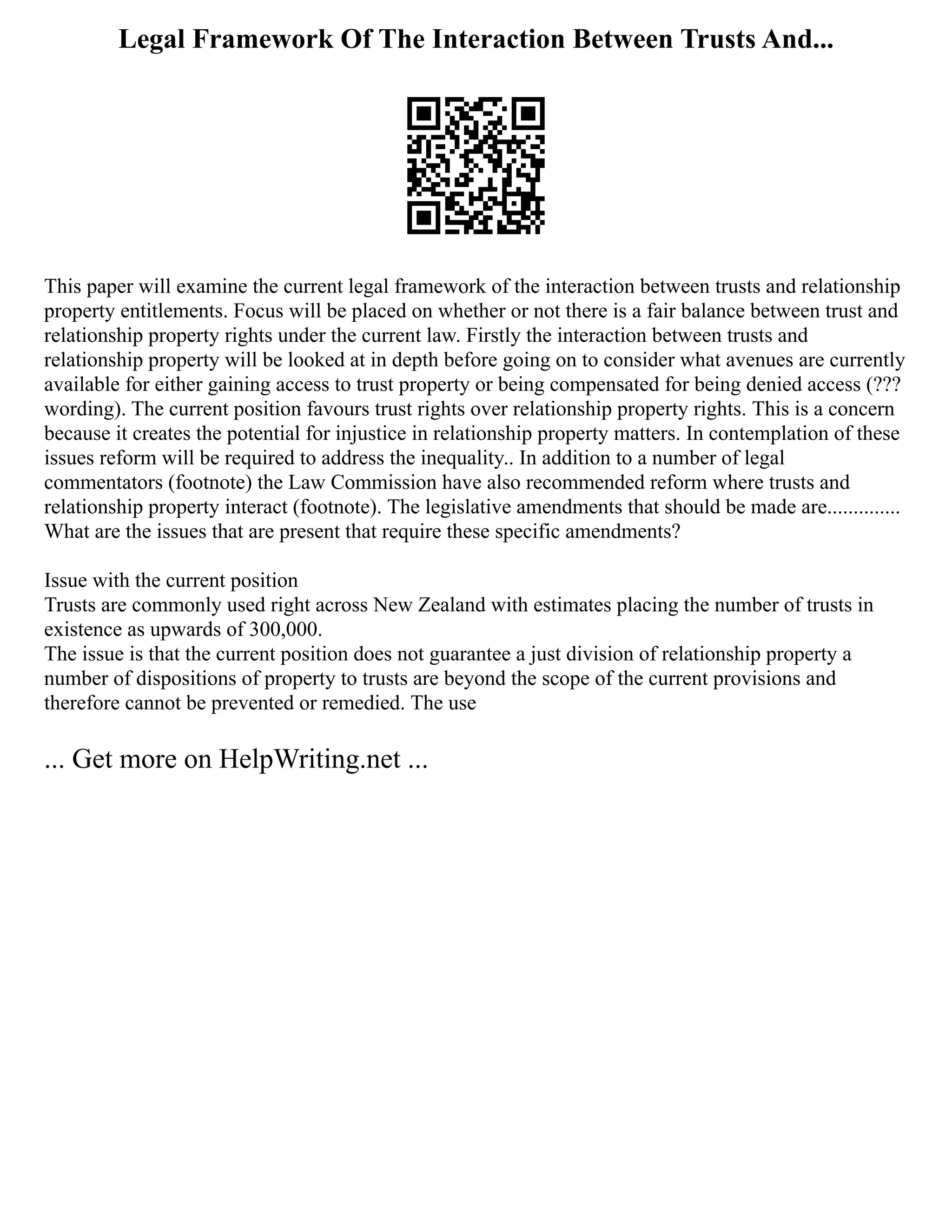 Legal Framework Of The Interaction Between Trusts And...
This paper will examine the current legal framework of the interaction between trusts and relationship
property entitlements. Focus will be placed on whether or not there is a fair balance between trust and
relationship property rights under the current law. Firstly the interaction between trusts and
relationship property will be looked at in depth before going on to consider what avenues are currently
available for either gaining access to trust property or being compensated for being denied access (???
wording). The current position favours trust rights over relationship property rights. This is a concern
because it creates the potential for injustice in relationship property matters. In contemplation of these
issues reform will be required to address the inequality.. In addition to a number of legal
commentators (footnote) the Law Commission have also recommended reform where trusts and
relationship property interact (footnote). The legislative amendments that should be made are..............
What are the issues that are present that require these specific amendments?
Issue with the current position
Trusts are commonly used right across New Zealand with estimates placing the number of trusts in
existence as upwards of 300,000.
The issue is that the current position does not guarantee a just division of relationship property a
number of dispositions of property to trusts are beyond the scope of the current provisions and
therefore cannot be prevented or remedied. The use
... Get more on HelpWriting.net ...
 