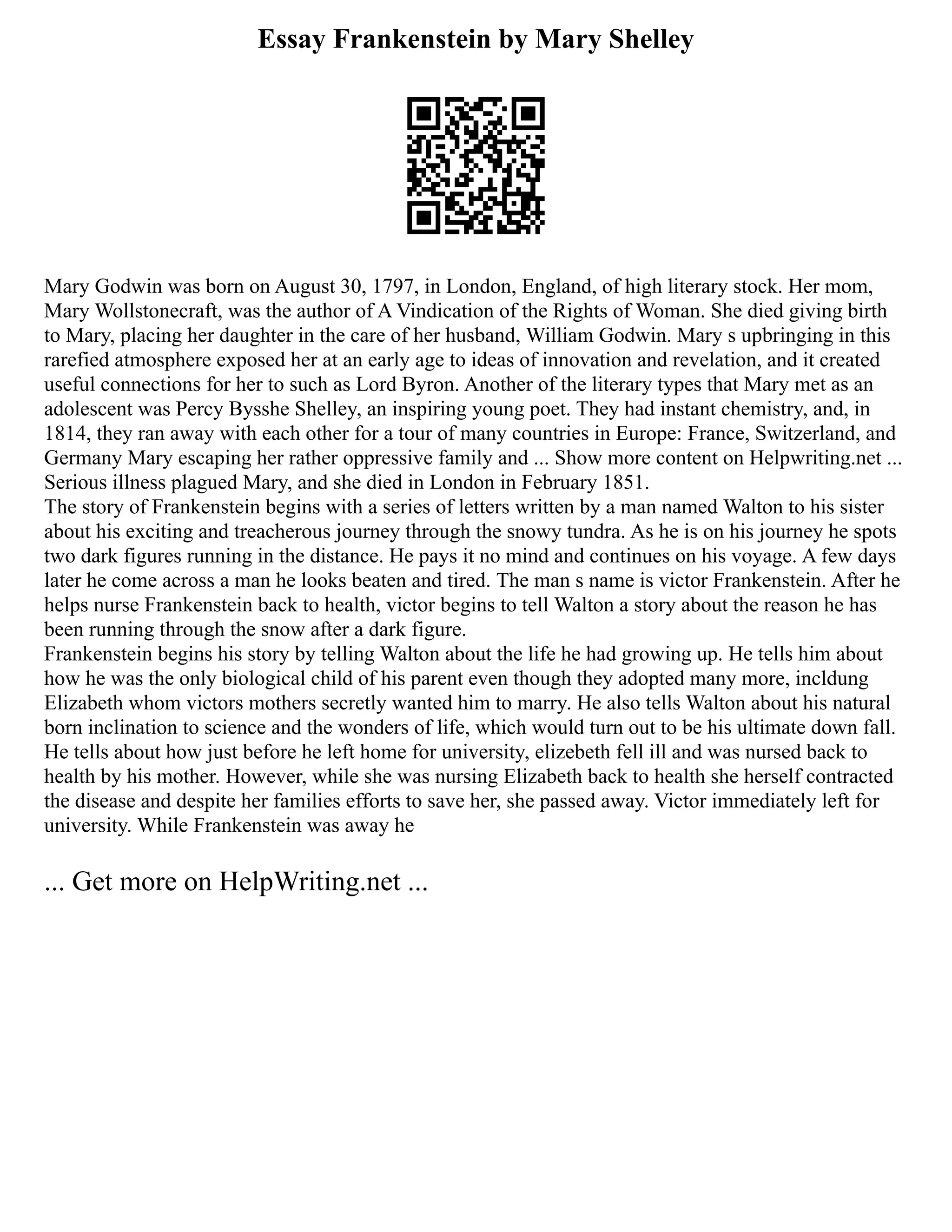 Essay Frankenstein by Mary Shelley
Mary Godwin was born on August 30, 1797, in London, England, of high literary stock. Her mom,
Mary Wollstonecraft, was the author of A Vindication of the Rights of Woman. She died giving birth
to Mary, placing her daughter in the care of her husband, William Godwin. Mary s upbringing in this
rarefied atmosphere exposed her at an early age to ideas of innovation and revelation, and it created
useful connections for her to such as Lord Byron. Another of the literary types that Mary met as an
adolescent was Percy Bysshe Shelley, an inspiring young poet. They had instant chemistry, and, in
1814, they ran away with each other for a tour of many countries in Europe: France, Switzerland, and
Germany Mary escaping her rather oppressive family and ... Show more content on Helpwriting.net ...
Serious illness plagued Mary, and she died in London in February 1851.
The story of Frankenstein begins with a series of letters written by a man named Walton to his sister
about his exciting and treacherous journey through the snowy tundra. As he is on his journey he spots
two dark figures running in the distance. He pays it no mind and continues on his voyage. A few days
later he come across a man he looks beaten and tired. The man s name is victor Frankenstein. After he
helps nurse Frankenstein back to health, victor begins to tell Walton a story about the reason he has
been running through the snow after a dark figure.
Frankenstein begins his story by telling Walton about the life he had growing up. He tells him about
how he was the only biological child of his parent even though they adopted many more, incldung
Elizabeth whom victors mothers secretly wanted him to marry. He also tells Walton about his natural
born inclination to science and the wonders of life, which would turn out to be his ultimate down fall.
He tells about how just before he left home for university, elizebeth fell ill and was nursed back to
health by his mother. However, while she was nursing Elizabeth back to health she herself contracted
the disease and despite her families efforts to save her, she passed away. Victor immediately left for
university. While Frankenstein was away he
... Get more on HelpWriting.net ...
 
