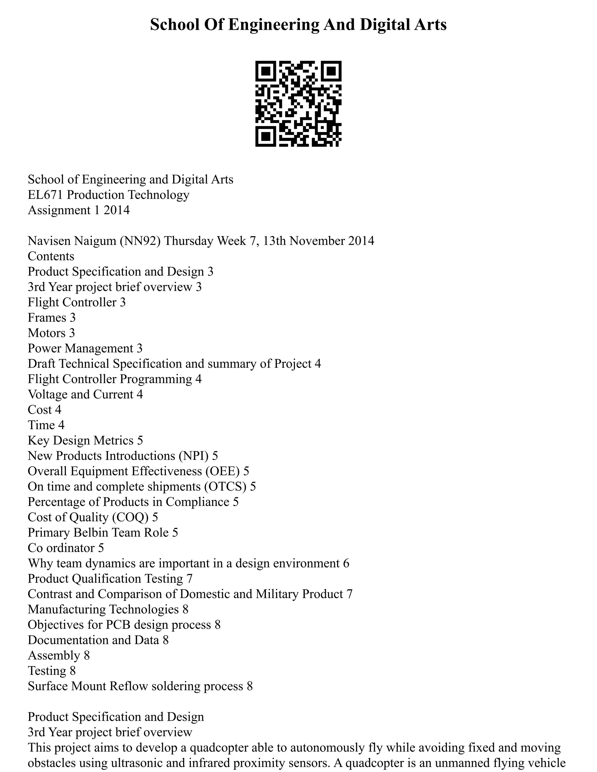 School Of Engineering And Digital Arts
School of Engineering and Digital Arts
EL671 Production Technology
Assignment 1 2014
Navisen Naigum (NN92) Thursday Week 7, 13th November 2014
Contents
Product Specification and Design 3
3rd Year project brief overview 3
Flight Controller 3
Frames 3
Motors 3
Power Management 3
Draft Technical Specification and summary of Project 4
Flight Controller Programming 4
Voltage and Current 4
Cost 4
Time 4
Key Design Metrics 5
New Products Introductions (NPI) 5
Overall Equipment Effectiveness (OEE) 5
On time and complete shipments (OTCS) 5
Percentage of Products in Compliance 5
Cost of Quality (COQ) 5
Primary Belbin Team Role 5
Co ordinator 5
Why team dynamics are important in a design environment 6
Product Qualification Testing 7
Contrast and Comparison of Domestic and Military Product 7
Manufacturing Technologies 8
Objectives for PCB design process 8
Documentation and Data 8
Assembly 8
Testing 8
Surface Mount Reflow soldering process 8
Product Specification and Design
3rd Year project brief overview
This project aims to develop a quadcopter able to autonomously fly while avoiding fixed and moving
obstacles using ultrasonic and infrared proximity sensors. A quadcopter is an unmanned flying vehicle
 