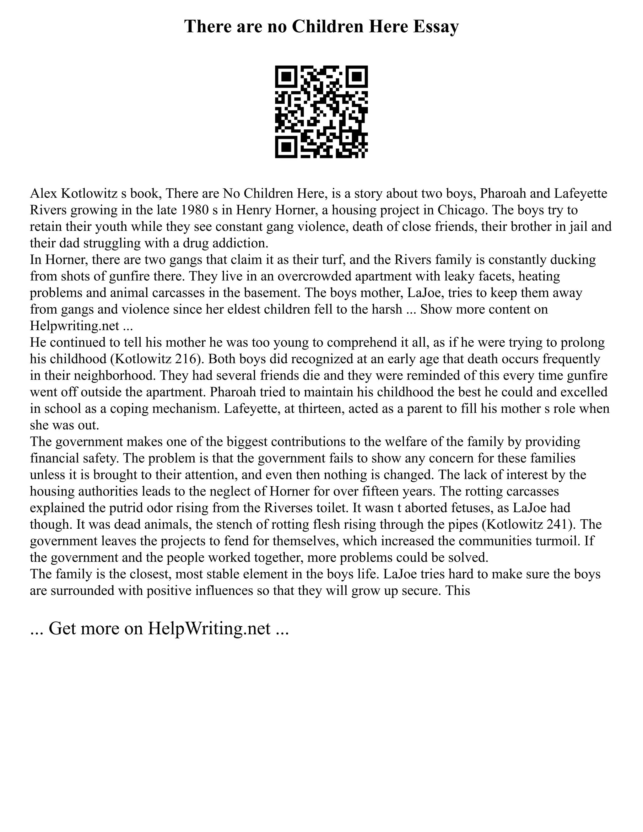 There are no Children Here Essay
Alex Kotlowitz s book, There are No Children Here, is a story about two boys, Pharoah and Lafeyette
Rivers growing in the late 1980 s in Henry Horner, a housing project in Chicago. The boys try to
retain their youth while they see constant gang violence, death of close friends, their brother in jail and
their dad struggling with a drug addiction.
In Horner, there are two gangs that claim it as their turf, and the Rivers family is constantly ducking
from shots of gunfire there. They live in an overcrowded apartment with leaky facets, heating
problems and animal carcasses in the basement. The boys mother, LaJoe, tries to keep them away
from gangs and violence since her eldest children fell to the harsh ... Show more content on
Helpwriting.net ...
He continued to tell his mother he was too young to comprehend it all, as if he were trying to prolong
his childhood (Kotlowitz 216). Both boys did recognized at an early age that death occurs frequently
in their neighborhood. They had several friends die and they were reminded of this every time gunfire
went off outside the apartment. Pharoah tried to maintain his childhood the best he could and excelled
in school as a coping mechanism. Lafeyette, at thirteen, acted as a parent to fill his mother s role when
she was out.
The government makes one of the biggest contributions to the welfare of the family by providing
financial safety. The problem is that the government fails to show any concern for these families
unless it is brought to their attention, and even then nothing is changed. The lack of interest by the
housing authorities leads to the neglect of Horner for over fifteen years. The rotting carcasses
explained the putrid odor rising from the Riverses toilet. It wasn t aborted fetuses, as LaJoe had
though. It was dead animals, the stench of rotting flesh rising through the pipes (Kotlowitz 241). The
government leaves the projects to fend for themselves, which increased the communities turmoil. If
the government and the people worked together, more problems could be solved.
The family is the closest, most stable element in the boys life. LaJoe tries hard to make sure the boys
are surrounded with positive influences so that they will grow up secure. This
... Get more on HelpWriting.net ...
 