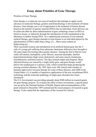 Essay about Priotities of Gene Therapy
Priotities of Gene Therapy
Gene therapy is a relatively new area of medicine that attempts to apply recent
advances in molecular biology, genetics and biotechnology to the treatment of human
diseases. Gene therapy uses a set of approaches to the treatment of human disease
based on the transfer of genetic material (DNA) into an individual. Gene delivery can
be achieved either by direct administration of gene containing viruses or DNA to
blood or tissues, or indirectly through the introduction of cells manipulated in the
laboratory to harbor foreign DNA. As a sophisticated extension of conventional
medical therapy, gene therapy attempts to treat disease in an individual patient by the
administration of DNA rather than a drug. (1) ... Show more content on
Helpwriting.net ...
Their successful creation and introduction of an artificial human gene into the T
cells of a young girl suffering from adenosine deaminase deficiency have brought to
life many hopes for treating other genetic diseases. Among the first in that list were
sickle cell anemia, hemophilia, cystic fibrosis, muscular dystrophy, familial
hypercholesterolemia (high serum cholesterol), and some cancers (melanoma,
neuroblastoma, and brain tumors). The idea seemed simple and eloquent. Many
inherited diseases are caused by a single faulty gene, and gene therapy would
deliver the needed gene to a person s cells, which would then begin producing the
missing essential substance. By 1995, there were 106 clinical trials (studies in
humans) approved to test gene therapy for some of these diseases, and AIDS in the
United States. (1) A number of impressive applications of the new recombinant DNA
technology and the molecular pathology of single gene disorders have been
introduced.
The U.S. Government was providing annually about $200 million in research grants
for gene therapy projects. To evaluate the effect of these investments, a special panel
was set up by the National Institute of Health. Report and recommendations of the
panel released in December 1995 summarized the recent progress of research in gene
therapy. It also stated that the importance of this research for clinical
 
