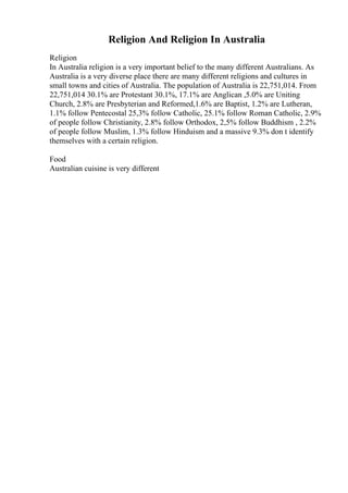 Religion And Religion In Australia
Religion
In Australia religion is a very important belief to the many different Australians. As
Australia is a very diverse place there are many different religions and cultures in
small towns and cities of Australia. The population of Australia is 22,751,014. From
22,751,014 30.1% are Protestant 30.1%, 17.1% are Anglican ,5.0% are Uniting
Church, 2.8% are Presbyterian and Reformed,1.6% are Baptist, 1.2% are Lutheran,
1.1% follow Pentecostal 25,3% follow Catholic, 25.1% follow Roman Catholic, 2.9%
of people follow Christianity, 2.8% follow Orthodox, 2,5% follow Buddhism , 2.2%
of people follow Muslim, 1.3% follow Hinduism and a massive 9.3% don t identify
themselves with a certain religion.
Food
Australian cuisine is very different
 