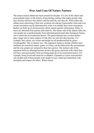 Pros And Cons Of Nature Nurture
The nature nurture debate has been around for decades. It is one of the oldest and
most popular topics in the history of psychology asking what makes people who
they become and how they behave and develop the way they do. What makes the
debate more interesting is that now scientists are asking if personality traits and even
sexual orientation can be determined by what is in already there from conception.
Bodies are built up of chromosomes which contain genetic information. Many of
these are inherited from parents and relatives. The nature side of the debate states the
way people are is predominantly from inherited geneticsand other biological factors
not so much the environmental factors. The genes humans have in their bodies
play a huge role to many aspects of who they are and who they become. For
example, hair colour, eye colour and height are all predetermined by genes.
Unchangeable. This is natures way. The argument stands to decide whether most
attributes do stem from nature, genes, or if they can be affected by the environment
and the way people are nurtured as they have grown. The nurture side of the
argument believes although humans do have the genes and traits with which they
are born, most personality traits are being made up of environmental factors. For
example, being loved and cared for as children, if parents or carers were positive
role models and if those people were taught in ways which provided them with
discipline and respect for others. Where nature
 