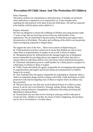 Prevention Of Child Abuse And The Protection Of Children
Policy Summary
This policy outlines our commitment to child protection. It includes our protocols
when child abuse is reported to us or suspected by us. It also includes notes
regarding the safe practices to be taken to prevent child abuse. All staff are expected
to be familiar with this policy and to abide by it.
Purpose statement
We have an obligation to ensure the wellbeing of children and young persons under
17 years of age who are receiving services from any staff member of our
organisation. We are committed to the prevention of child abuseand neglect and to
the protection of all children. The safety and wellbeing of the child is our top priority
when investigating suspected or alleged abuse.
We support the roles of the New... Show more content on Helpwriting.net ...
в€’Child protection activities carried out to ensure that children are safe in cases
where there is suspected abuse or neglect or are at risk of abuse or neglect.
в€’Designated person for child protection the manager/supervisor or designated
person responsible for providing advice and support to staff where they have a
concern about an individual child or who want advice about child protection policy.
в€’Disclosure information given to a staff member by a child, parent or caregiver or
a third party in relation to abuse or neglect.
в€’Child, Youth and Family the agency responsible for investigating and responding
to suspected abuse and neglect and for providing care and protection to children
found to be in need.
в€’New Zealand Police the agency responsible for responding to situations where a
child is in immediate danger and for working with Child, Youth and Family in child
protection work and investigating cases of abuse or neglect where an offence may
have occurred.
в€’Physical abuse any acts that may result in physical harm of a child or young
person. It can be, but is not limited to: bruising, cutting, hitting, beating, biting,
burning, causing abrasions, strangulation, suffocation, drowning, poisoning and
fabricated or induced illness.
в€’Sexual abuse any acts that involve forcing or enticing a child to take part in
sexual activities, whether or not they are aware of what is happening. Sexual abuse
can be, but is not limited to: o Contact abuse:
 