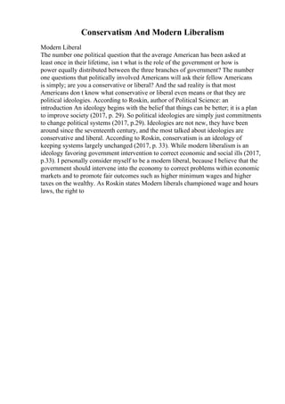 Conservatism And Modern Liberalism
Modern Liberal
The number one political question that the average American has been asked at
least once in their lifetime, isn t what is the role of the government or how is
power equally distributed between the three branches of government? The number
one questions that politically involved Americans will ask their fellow Americans
is simply; are you a conservative or liberal? And the sad reality is that most
Americans don t know what conservative or liberal even means or that they are
political ideologies. According to Roskin, author of Political Science: an
introduction An ideology begins with the belief that things can be better; it is a plan
to improve society (2017, p. 29). So political ideologies are simply just commitments
to change political systems (2017, p.29). Ideologies are not new, they have been
around since the seventeenth century, and the most talked about ideologies are
conservative and liberal. According to Roskin, conservatism is an ideology of
keeping systems largely unchanged (2017, p. 33). While modern liberalism is an
ideology favoring government intervention to correct economic and social ills (2017,
p.33). I personally consider myself to be a modern liberal, because I believe that the
government should intervene into the economy to correct problems within economic
markets and to promote fair outcomes such as higher minimum wages and higher
taxes on the wealthy. As Roskin states Modern liberals championed wage and hours
laws, the right to
 