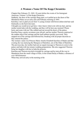 A Woman s Name Of The Kopp Chronicles
Chapter One February 23, 1843, 10 years before the events of An Immigrant
American, Volume 1 of the Kopp Chronicles.
Suddenly, the door of the carriage flung open, as it pulled up to the doors of the
Mannheim Palace on an early and cold February morning in 1843.
Karolina, I am so glad you are here! A young woman with brown disheveled hair said
frantically as she burst into tears.
I thought you would never get here. I don t know what to do with my hair, and my
mother needs help with the wedding, and they will be here any moment! Please
hurry and come with me! She sobbed and ran toward the doors of the palace.
Karolina Sorg, a pretty seventeen year old girl, and her mother Theresia surprised at
the sudden stop of the carriage and the loud outburst quickly recovered. They
stepped out of the carriage and followed her, breaking with all proper decorum as
they entered the palace.
The woman s name was Princess Marie Amelie Elisabeth Karoline of Baden and that
evening she was marrying the Marquess of Hamilton, son of the Duke of Hamilton.
The previous day, her mother had sent an urgent message to Theresia to come to the
palace and help with last minute wedding preparations. She also suggested Theresia
bring her daughter with her to help the princess.
Karolina and Theresia traveled overnight by carriage and by train all the way to
Mannheim from the small village of Sulz, in the Grand Duchy of Baden, a distance of
over 160 kilometers.
When they arrived early in the morning at the
 