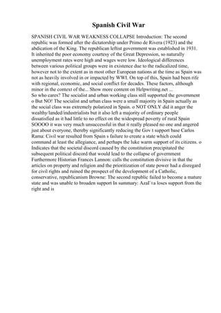 Spanish Civil War
SPANISH CIVIL WAR WEAKNESS COLLAPSE Introduction: The second
republic was formed after the dictatorship under Primo de Rivera (1923) and the
abdication of the King. The republican leftist government was established in 1931.
It inherited the poor economy courtesy of the Great Depression, so naturally
unemployment rates were high and wages were low. Ideological differences
between various political groups were in existence due to the radicalized time,
however not to the extent as in most other European nations at the time as Spain was
not as heavily involved in or impacted by WWI. On top of this, Spain had been rife
with regional, economic, and social conflict for decades. These factors, although
minor in the context of the... Show more content on Helpwriting.net ...
So who cares? The socialist and urban working class still supported the government
o But NO! The socialist and urban class were a small majority in Spain actually as
the social class was extremely polarized in Spain. o NOT ONLY did it anger the
wealthy/landed/industrialists but it also left a majority of ordinary people
dissatisfied as it had little to no effect on the widespread poverty of rural Spain
SOOOO it was very much unsuccessful in that it really pleased no one and angered
just about everyone, thereby significantly reducing the Gov t support base Carlos
Rama: Civil war resulted from Spain s failure to create a state which could
command at least the allegiance, and perhaps the luke warm support of its citizens. o
Indicates that the societal discord caused by the constitution precipitated the
subsequent political discord that would lead to the collapse of government
Furthermore Historian Frances Lannon: calls the constitution divisive in that the
articles on property and religion and the prioritization of state power had a disregard
for civil rights and ruined the prospect of the development of a Catholic,
conservative, republicanism Browne: The second republic failed to become a mature
state and was unable to broaden support In summary: AzaГ±a loses support from the
right and is
 
