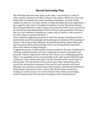 Hawaii Internship Plan
My internship plans and career plans are the same. I am aiming for a career in
cyber security working for the NSA in Hawaii. My mother s family lives there and
along with my husband (who works in banking technology), my entire family
supports my plans for my future and this exciting internship and career opportunity. I
have applied to the Center of Academic Excellence in Cyber Operations Summer
Intern Program (Hawaii) in order to learn on the job and to better secure a position at
the National SecurityAdministration (NSA) in Hawaii, after graduation. My hope is
that I too will contribute to keeping our country safe as I believe in the mission of
the NSA which is to protect the nation. *
I have started the application processes for the NSA summer internship and I have
preliminarily passed the polygraph and psychological evaluation at the beginning of
January. Also as previously indicated, my husband and familysupport these goals
and I am going with the full knowledge of the cost of living Hawaii and island ...
Show more content on Helpwriting.net ...
I support the mission, I understand the structure needed for this type of employment
with high workload demands and strict conformance to policies, procedures and
protocols. I believe employment with the NSA will give me a challenging position
where I can constantly increase my knowledge in the cyber security field and make
a difference. I have held various jobs in my past that did not have much room for
advancement. This has led me to find a career and a future. Researching cyber
security has increased my awareness of the need for such national security and
although I am sometimes amazed to hear about breaches and important information
being hacked in the private sector, I believe the NSA has done a good job in
keeping our country secure. I too want to be part of the solution in preventing
security breaches and I look forward to being part of this amazing team of
 