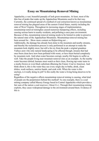 Essay on Mountaintop Removal Mining
Appalachia, a vast, beautiful panoply of lush green mountains. At least, most of the
thin line of peaks that make up the Appalachian Mountains used to be that way.
Currently, the continued spread of a method of coal extraction known as mountaintop
removal mining has plagued areas of the eastern United States, mainly including the
state of West Virginia. Throughout its increasing stages of implementation,
mountaintop removal mininghas caused numerous hampering effects, including
causing serious harm to nearby residents, and polluting a once pure environment.
Because of this, mountaintop removal mining needs to be limited in order to preserve
the natural state of the Appalachian Mountains. Mountaintop removal mining has
been around for... Show more content on Helpwriting.net ...
Additionally, the damage has already been done to the mountain and nearby streams,
and thereby the reclamation process is only performed in an attempt to make the
mountain look slightly nicer, but still a far cry from the peak s original grandeur.
Valleys aren t the only natural landscaping to be affected though; streams that had
once been clean have now been polluted with waste, or have been buried completely
by mountain rock. And when water becomes corrupt, nearby life begins to suffer as
well. Take the people living near mountain removal sites as an example. As the nearby
water becomes dirtied, humans must watch as their clean, flowing tap water turns to
a murky brown or even black substitute (Burning the Future: Coal in America). And
think about it, this is the water they use every single day to bathe, drink, clean
dishes, wash surfaces, sanitize hands, and cook with. When the water is this
unclean, is it really doing its job? Is this really the water a living being deserves to be
using?
Regardless of the negative affects mountaintop removal mining is causing, what kind
of people are the perpetrators behind this method? As one example, there is a coal
mining company called Massey Energy based in Central Appalachia which provides a
fair sum of the nation s coal reserves ( About Us ). Through their mountaintop mining
exploits, they cause widespread damage to the environment around them. Evidence of
this is
 