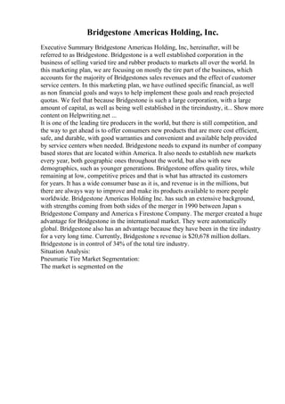 Bridgestone Americas Holding, Inc.
Executive Summary Bridgestone Americas Holding, Inc, hereinafter, will be
referred to as Bridgestone. Bridgestone is a well established corporation in the
business of selling varied tire and rubber products to markets all over the world. In
this marketing plan, we are focusing on mostly the tire part of the business, which
accounts for the majority of Bridgestones sales revenues and the effect of customer
service centers. In this marketing plan, we have outlined specific financial, as well
as non financial goals and ways to help implement these goals and reach projected
quotas. We feel that because Bridgestone is such a large corporation, with a large
amount of capital, as well as being well established in the tireindustry, it... Show more
content on Helpwriting.net ...
It is one of the leading tire producers in the world, but there is still competition, and
the way to get ahead is to offer consumers new products that are more cost efficient,
safe, and durable, with good warranties and convenient and available help provided
by service centers when needed. Bridgestone needs to expand its number of company
based stores that are located within America. It also needs to establish new markets
every year, both geographic ones throughout the world, but also with new
demographics, such as younger generations. Bridgestone offers quality tires, while
remaining at low, competitive prices and that is what has attracted its customers
for years. It has a wide consumer base as it is, and revenue is in the millions, but
there are always way to improve and make its products available to more people
worldwide. Bridgestone Americas Holding Inc. has such an extensive background,
with strengths coming from both sides of the merger in 1990 between Japan s
Bridgestone Company and America s Firestone Company. The merger created a huge
advantage for Bridgestone in the international market. They were automatically
global. Bridgestone also has an advantage because they have been in the tire industry
for a very long time. Currently, Bridgestone s revenue is $20,678 million dollars.
Bridgestone is in control of 34% of the total tire industry.
Situation Analysis:
Pneumatic Tire Market Segmentation:
The market is segmented on the
 